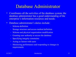 01/30/17 Introduction 15
Database Administrator
• Coordinates all the activities of the database system; the
database administrator has a good understanding of the
enterprise’s information resources and needs:
• Database administrator’s duties include:
– Schema definition
– Storage structure and access method definition
– Schema and physical organization modification
– Granting user authority to access the database
– Specifying integrity constraints
– Acting as liaison with users
– Monitoring performance and responding to changes in
requirements
 