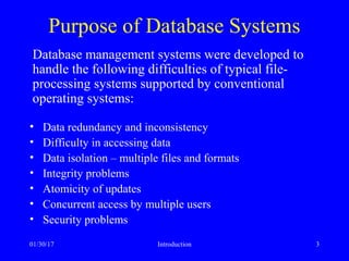 01/30/17 Introduction 3
Purpose of Database Systems
• Data redundancy and inconsistency
• Difficulty in accessing data
• Data isolation – multiple files and formats
• Integrity problems
• Atomicity of updates
• Concurrent access by multiple users
• Security problems
Database management systems were developed to
handle the following difficulties of typical file-
processing systems supported by conventional
operating systems:
 