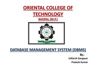 ORIENTAL COLLEGE OF
TECHNOLOGY
BHOPAL (M.P.)
DATABASE MANAGEMENT SYSTEM (DBMS)
By :
UtKarsh Gangwar
Prateek Kumar
 