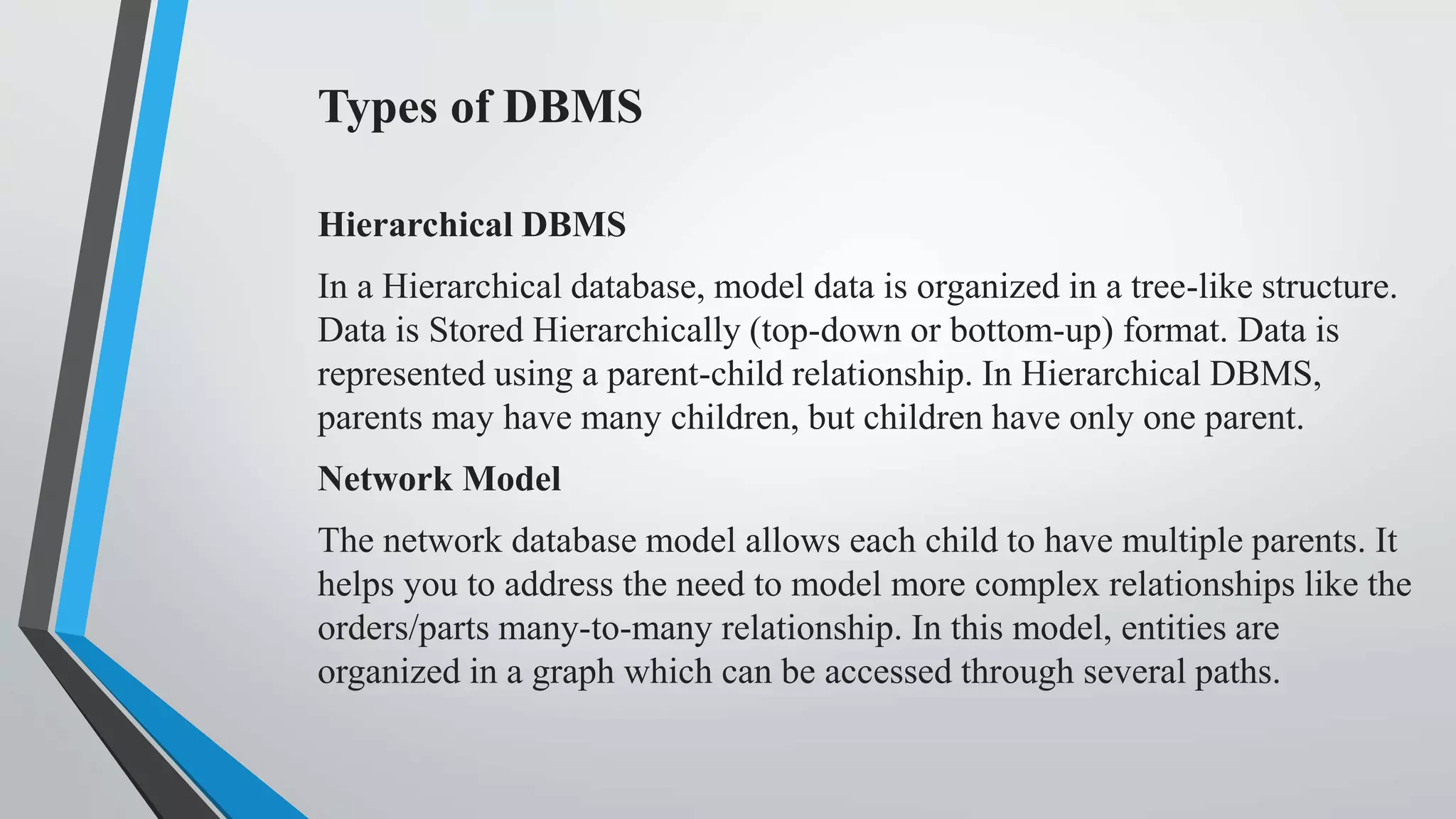 Types of DBMS
Hierarchical DBMS
In a Hierarchical database, model data is organized in a tree-like structure.
Data is Stored Hierarchically (top-down or bottom-up) format. Data is
represented using a parent-child relationship. In Hierarchical DBMS,
parents may have many children, but children have only one parent.
Network Model
The network database model allows each child to have multiple parents. It
helps you to address the need to model more complex relationships like the
orders/parts many-to-many relationship. In this model, entities are
organized in a graph which can be accessed through several paths.
 