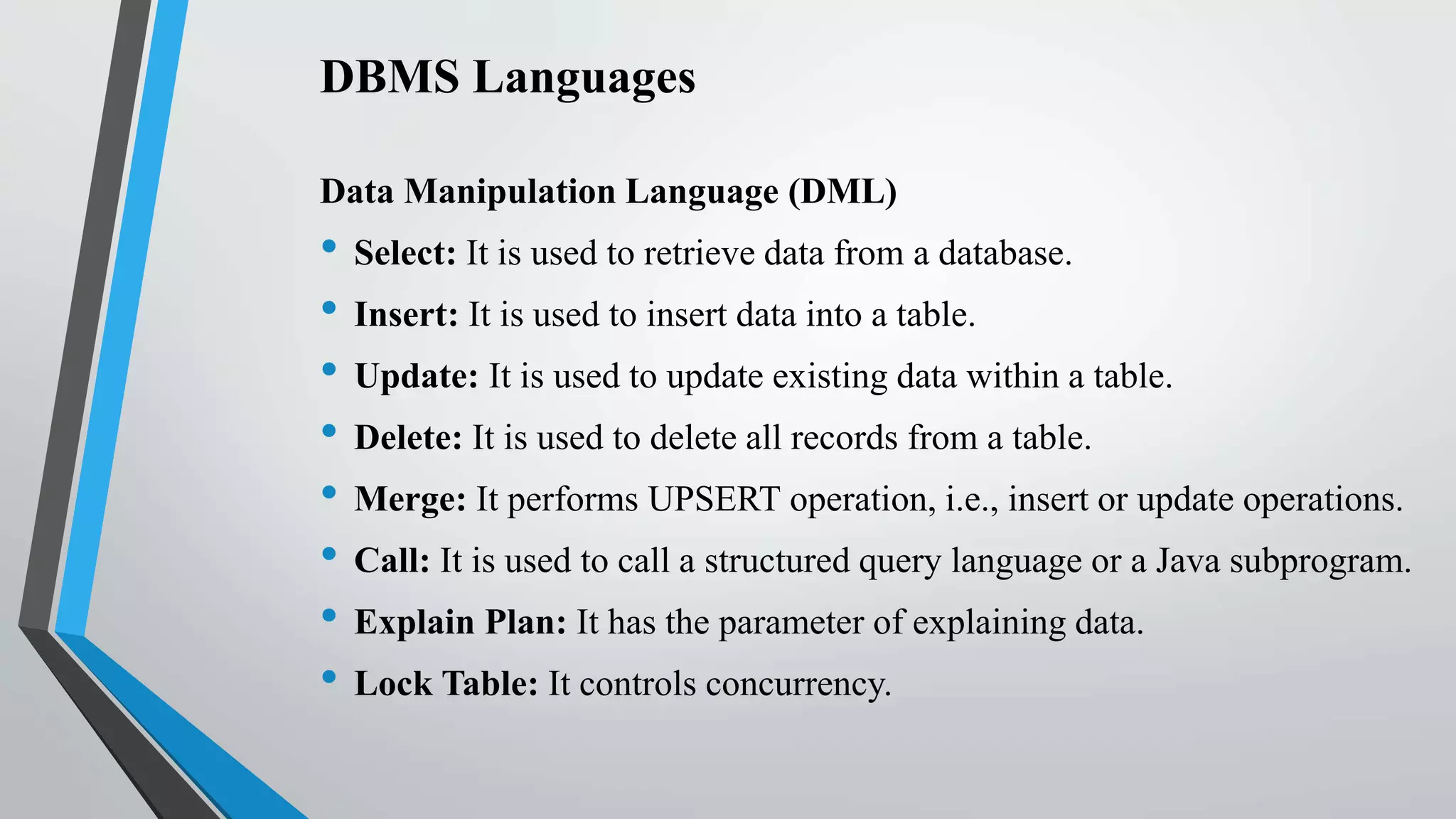 DBMS Languages
Data Manipulation Language (DML)
• Select: It is used to retrieve data from a database.
• Insert: It is used to insert data into a table.
• Update: It is used to update existing data within a table.
• Delete: It is used to delete all records from a table.
• Merge: It performs UPSERT operation, i.e., insert or update operations.
• Call: It is used to call a structured query language or a Java subprogram.
• Explain Plan: It has the parameter of explaining data.
• Lock Table: It controls concurrency.
 
