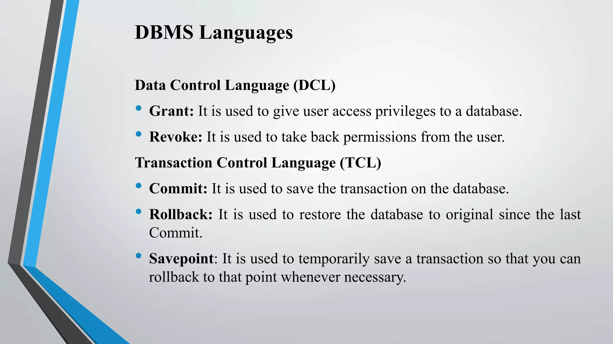 DBMS Languages
Data Control Language (DCL)
• Grant: It is used to give user access privileges to a database.
• Revoke: It is used to take back permissions from the user.
Transaction Control Language (TCL)
• Commit: It is used to save the transaction on the database.
• Rollback: It is used to restore the database to original since the last
Commit.
• Savepoint: It is used to temporarily save a transaction so that you can
rollback to that point whenever necessary.
 