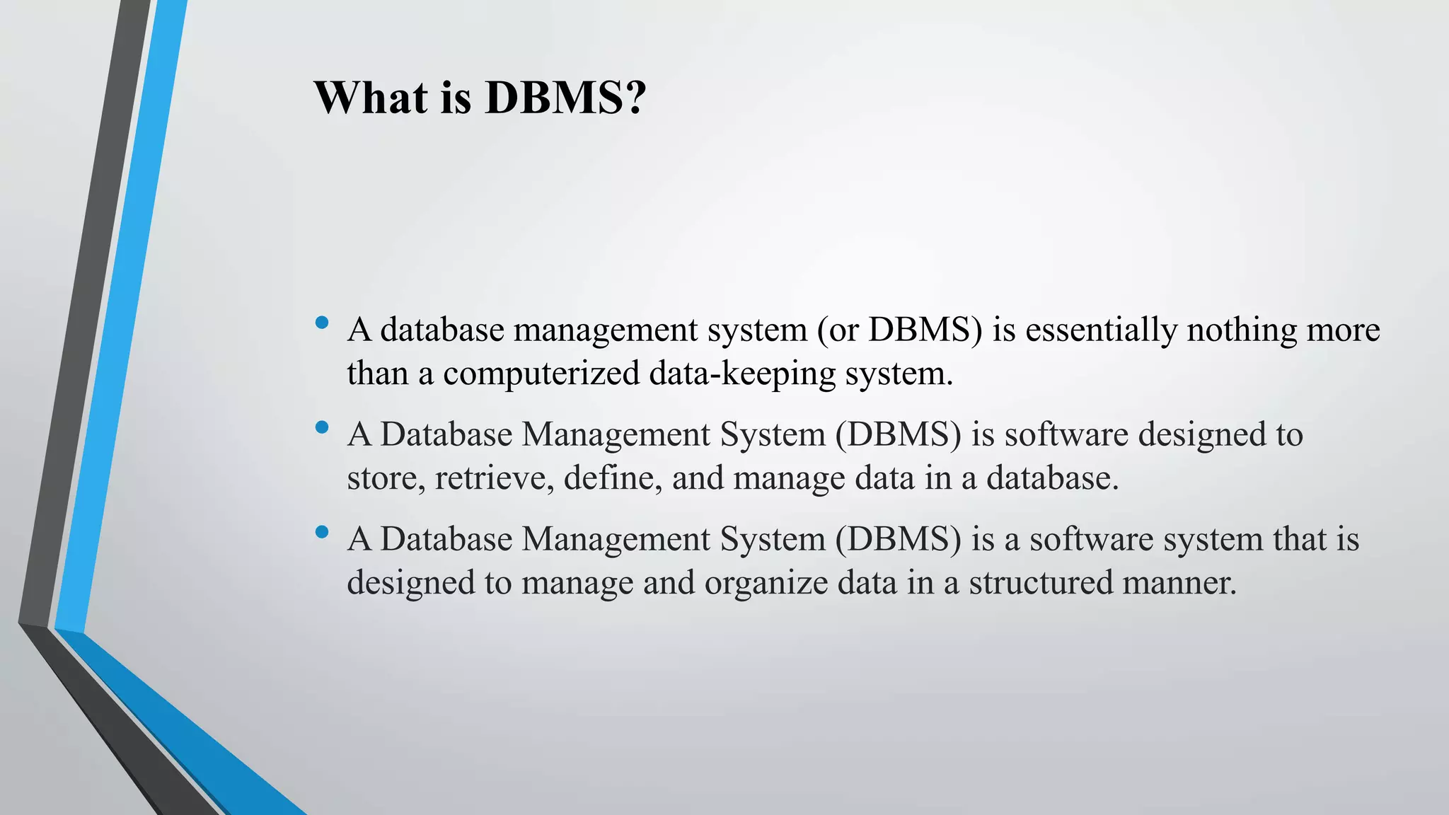 What is DBMS?
• A database management system (or DBMS) is essentially nothing more
than a computerized data-keeping system.
• A Database Management System (DBMS) is software designed to
store, retrieve, define, and manage data in a database.
• A Database Management System (DBMS) is a software system that is
designed to manage and organize data in a structured manner.
 