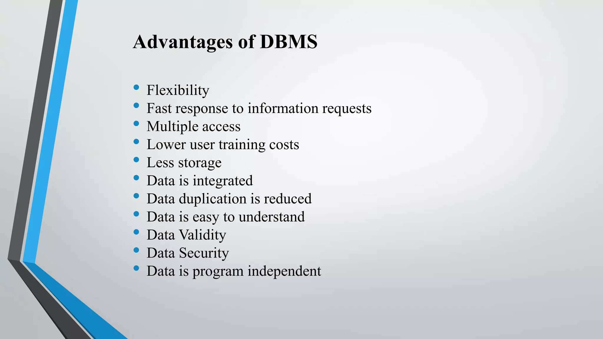 Advantages of DBMS
• Flexibility
• Fast response to information requests
• Multiple access
• Lower user training costs
• Less storage
• Data is integrated
• Data duplication is reduced
• Data is easy to understand
• Data Validity
• Data Security
• Data is program independent
 