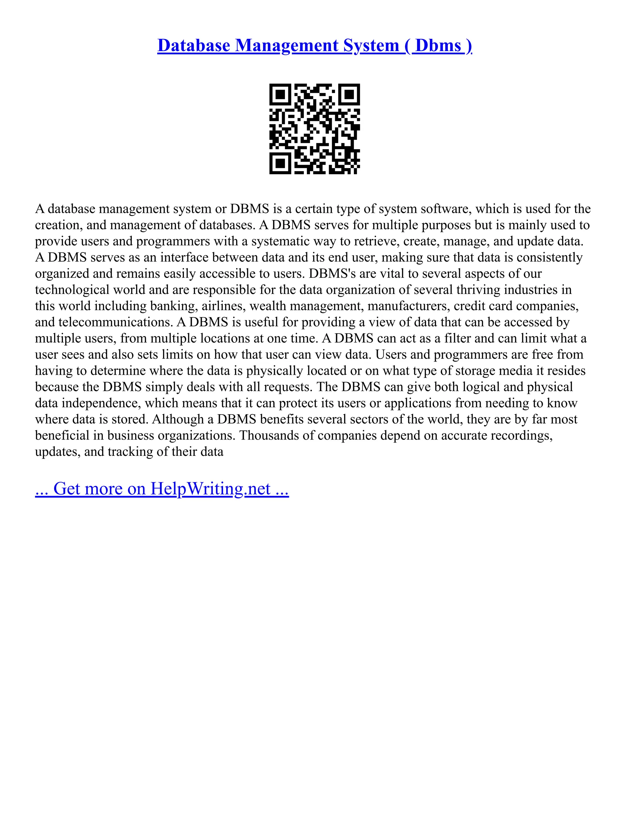 Database Management System ( Dbms ) A database management system or DBMS is a certain type of system software, which is used for the creation, and management of databases. A DBMS serves for multiple purposes but is mainly used to provide users and programmers with a systematic way to retrieve, create, manage, and update data. A DBMS serves as an interface between data and its end user, making sure that data is consistently organized and remains easily accessible to users. DBMS's are vital to several aspects of our technological world and are responsible for the data organization of several thriving industries in this world including banking, airlines, wealth management, manufacturers, credit card companies, and telecommunications. A DBMS is useful for providing a view of data that can be accessed by multiple users, from multiple locations at one time. A DBMS can act as a filter and can limit what a user sees and also sets limits on how that user can view data. Users and programmers are free from having to determine where the data is physically located or on what type of storage media it resides because the DBMS simply deals with all requests. The DBMS can give both logical and physical data independence, which means that it can protect its users or applications from needing to know where data is stored. Although a DBMS benefits several sectors of the world, they are by far most beneficial in business organizations. Thousands of companies depend on accurate recordings, updates, and tracking of their data ... Get more on HelpWriting.net ... 