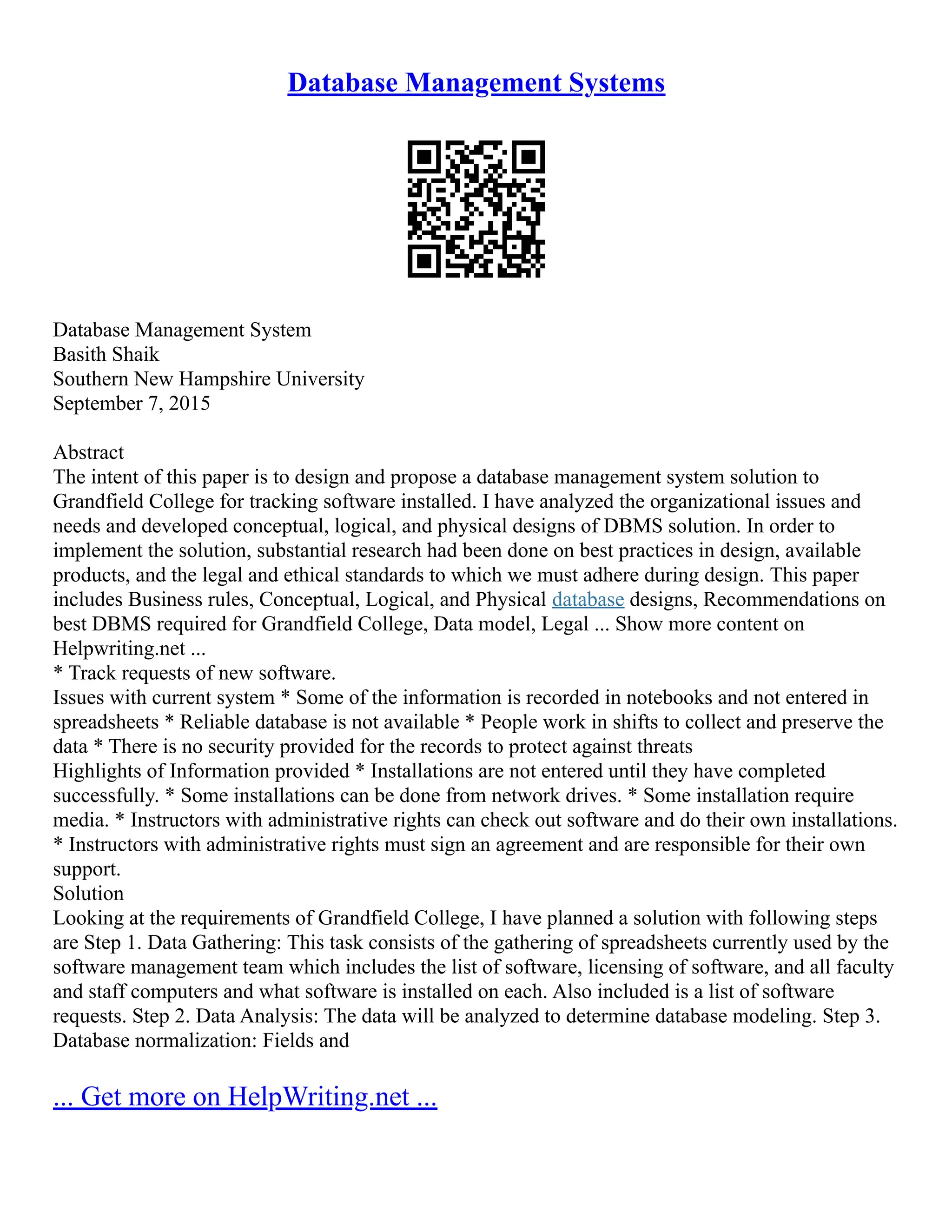 Database Management Systems Database Management System Basith Shaik Southern New Hampshire University September 7, 2015 Abstract The intent of this paper is to design and propose a database management system solution to Grandfield College for tracking software installed. I have analyzed the organizational issues and needs and developed conceptual, logical, and physical designs of DBMS solution. In order to implement the solution, substantial research had been done on best practices in design, available products, and the legal and ethical standards to which we must adhere during design. This paper includes Business rules, Conceptual, Logical, and Physical database designs, Recommendations on best DBMS required for Grandfield College, Data model, Legal ... Show more content on Helpwriting.net ... * Track requests of new software. Issues with current system * Some of the information is recorded in notebooks and not entered in spreadsheets * Reliable database is not available * People work in shifts to collect and preserve the data * There is no security provided for the records to protect against threats Highlights of Information provided * Installations are not entered until they have completed successfully. * Some installations can be done from network drives. * Some installation require media. * Instructors with administrative rights can check out software and do their own installations. * Instructors with administrative rights must sign an agreement and are responsible for their own support. Solution Looking at the requirements of Grandfield College, I have planned a solution with following steps are Step 1. Data Gathering: This task consists of the gathering of spreadsheets currently used by the software management team which includes the list of software, licensing of software, and all faculty and staff computers and what software is installed on each. Also included is a list of software requests. Step 2. Data Analysis: The data will be analyzed to determine database modeling. Step 3. Database normalization: Fields and ... Get more on HelpWriting.net ... 