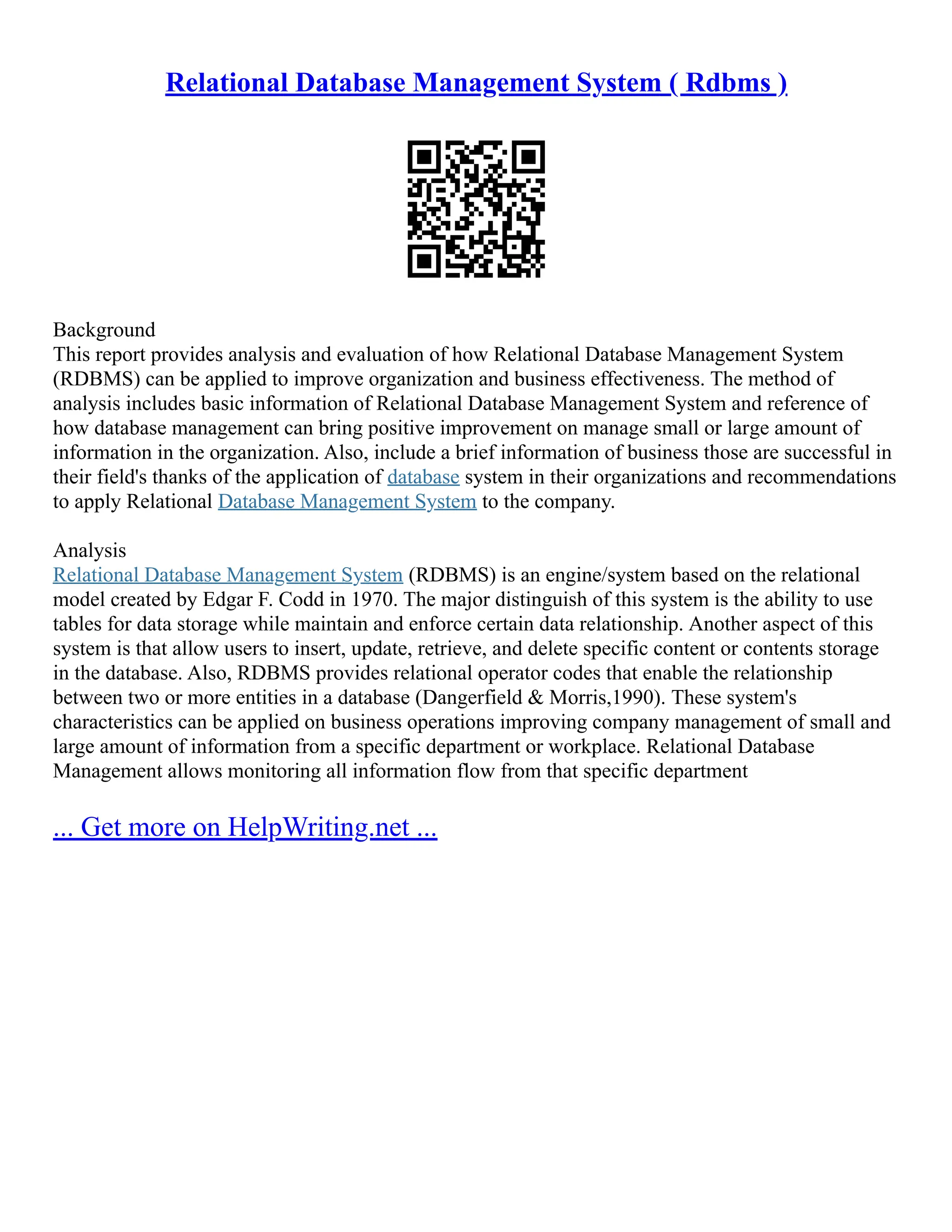 Relational Database Management System ( Rdbms ) Background This report provides analysis and evaluation of how Relational Database Management System (RDBMS) can be applied to improve organization and business effectiveness. The method of analysis includes basic information of Relational Database Management System and reference of how database management can bring positive improvement on manage small or large amount of information in the organization. Also, include a brief information of business those are successful in their field's thanks of the application of database system in their organizations and recommendations to apply Relational Database Management System to the company. Analysis Relational Database Management System (RDBMS) is an engine/system based on the relational model created by Edgar F. Codd in 1970. The major distinguish of this system is the ability to use tables for data storage while maintain and enforce certain data relationship. Another aspect of this system is that allow users to insert, update, retrieve, and delete specific content or contents storage in the database. Also, RDBMS provides relational operator codes that enable the relationship between two or more entities in a database (Dangerfield & Morris,1990). These system's characteristics can be applied on business operations improving company management of small and large amount of information from a specific department or workplace. Relational Database Management allows monitoring all information flow from that specific department ... Get more on HelpWriting.net ... 