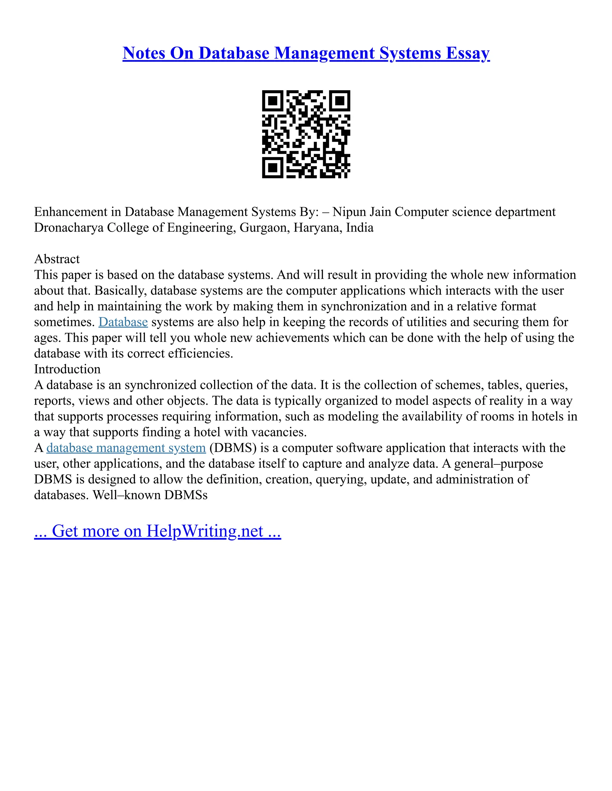 Notes On Database Management Systems Essay Enhancement in Database Management Systems By: – Nipun Jain Computer science department Dronacharya College of Engineering, Gurgaon, Haryana, India Abstract This paper is based on the database systems. And will result in providing the whole new information about that. Basically, database systems are the computer applications which interacts with the user and help in maintaining the work by making them in synchronization and in a relative format sometimes. Database systems are also help in keeping the records of utilities and securing them for ages. This paper will tell you whole new achievements which can be done with the help of using the database with its correct efficiencies. Introduction A database is an synchronized collection of the data. It is the collection of schemes, tables, queries, reports, views and other objects. The data is typically organized to model aspects of reality in a way that supports processes requiring information, such as modeling the availability of rooms in hotels in a way that supports finding a hotel with vacancies. A database management system (DBMS) is a computer software application that interacts with the user, other applications, and the database itself to capture and analyze data. A general–purpose DBMS is designed to allow the definition, creation, querying, update, and administration of databases. Well–known DBMSs ... Get more on HelpWriting.net ... 