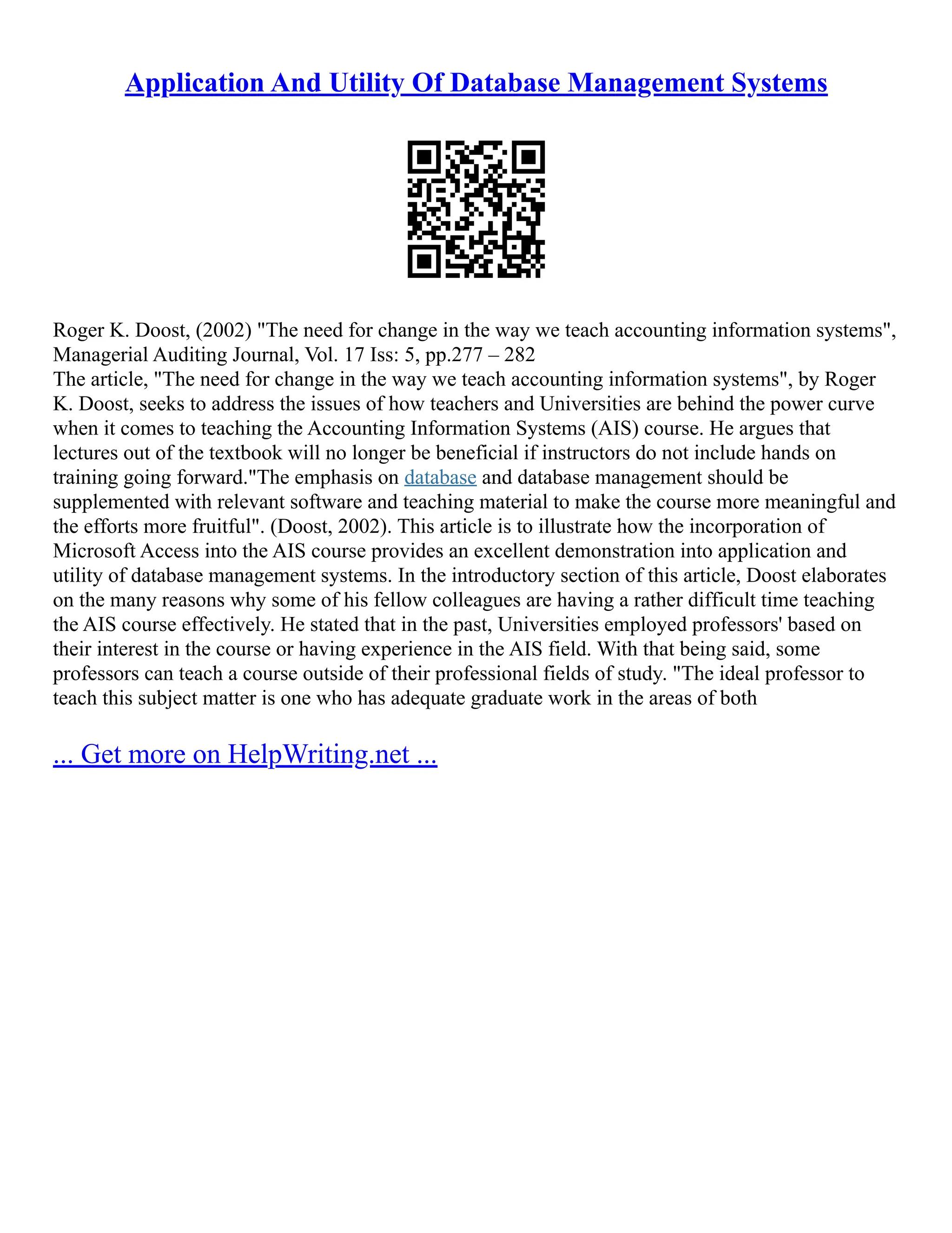 Application And Utility Of Database Management Systems Roger K. Doost, (2002) "The need for change in the way we teach accounting information systems", Managerial Auditing Journal, Vol. 17 Iss: 5, pp.277 – 282 The article, "The need for change in the way we teach accounting information systems", by Roger K. Doost, seeks to address the issues of how teachers and Universities are behind the power curve when it comes to teaching the Accounting Information Systems (AIS) course. He argues that lectures out of the textbook will no longer be beneficial if instructors do not include hands on training going forward."The emphasis on database and database management should be supplemented with relevant software and teaching material to make the course more meaningful and the efforts more fruitful". (Doost, 2002). This article is to illustrate how the incorporation of Microsoft Access into the AIS course provides an excellent demonstration into application and utility of database management systems. In the introductory section of this article, Doost elaborates on the many reasons why some of his fellow colleagues are having a rather difficult time teaching the AIS course effectively. He stated that in the past, Universities employed professors' based on their interest in the course or having experience in the AIS field. With that being said, some professors can teach a course outside of their professional fields of study. "The ideal professor to teach this subject matter is one who has adequate graduate work in the areas of both ... Get more on HelpWriting.net ... 