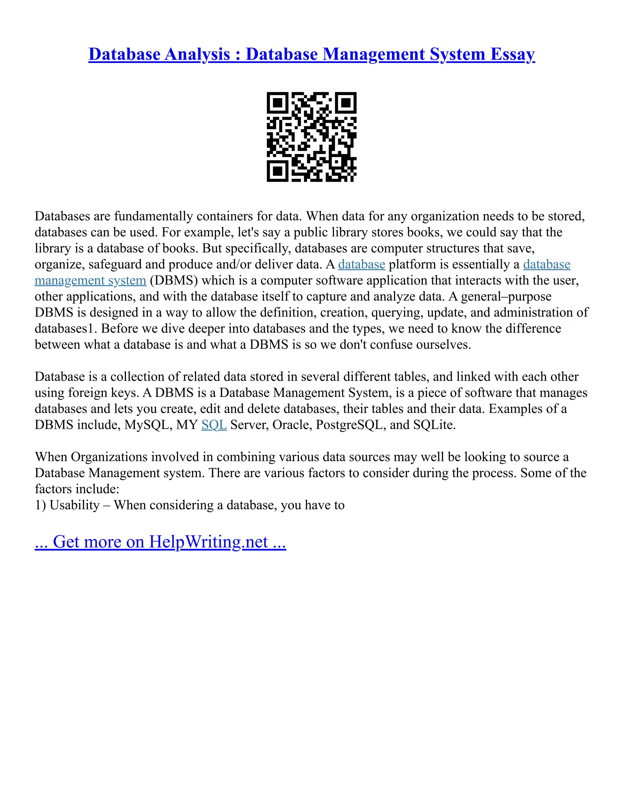 Database Analysis : Database Management System Essay Databases are fundamentally containers for data. When data for any organization needs to be stored, databases can be used. For example, let's say a public library stores books, we could say that the library is a database of books. But specifically, databases are computer structures that save, organize, safeguard and produce and/or deliver data. A database platform is essentially a database management system (DBMS) which is a computer software application that interacts with the user, other applications, and with the database itself to capture and analyze data. A general–purpose DBMS is designed in a way to allow the definition, creation, querying, update, and administration of databases1. Before we dive deeper into databases and the types, we need to know the difference between what a database is and what a DBMS is so we don't confuse ourselves. Database is a collection of related data stored in several different tables, and linked with each other using foreign keys. A DBMS is a Database Management System, is a piece of software that manages databases and lets you create, edit and delete databases, their tables and their data. Examples of a DBMS include, MySQL, MY SQL Server, Oracle, PostgreSQL, and SQLite. When Organizations involved in combining various data sources may well be looking to source a Database Management system. There are various factors to consider during the process. Some of the factors include: 1) Usability – When considering a database, you have to ... Get more on HelpWriting.net ... 