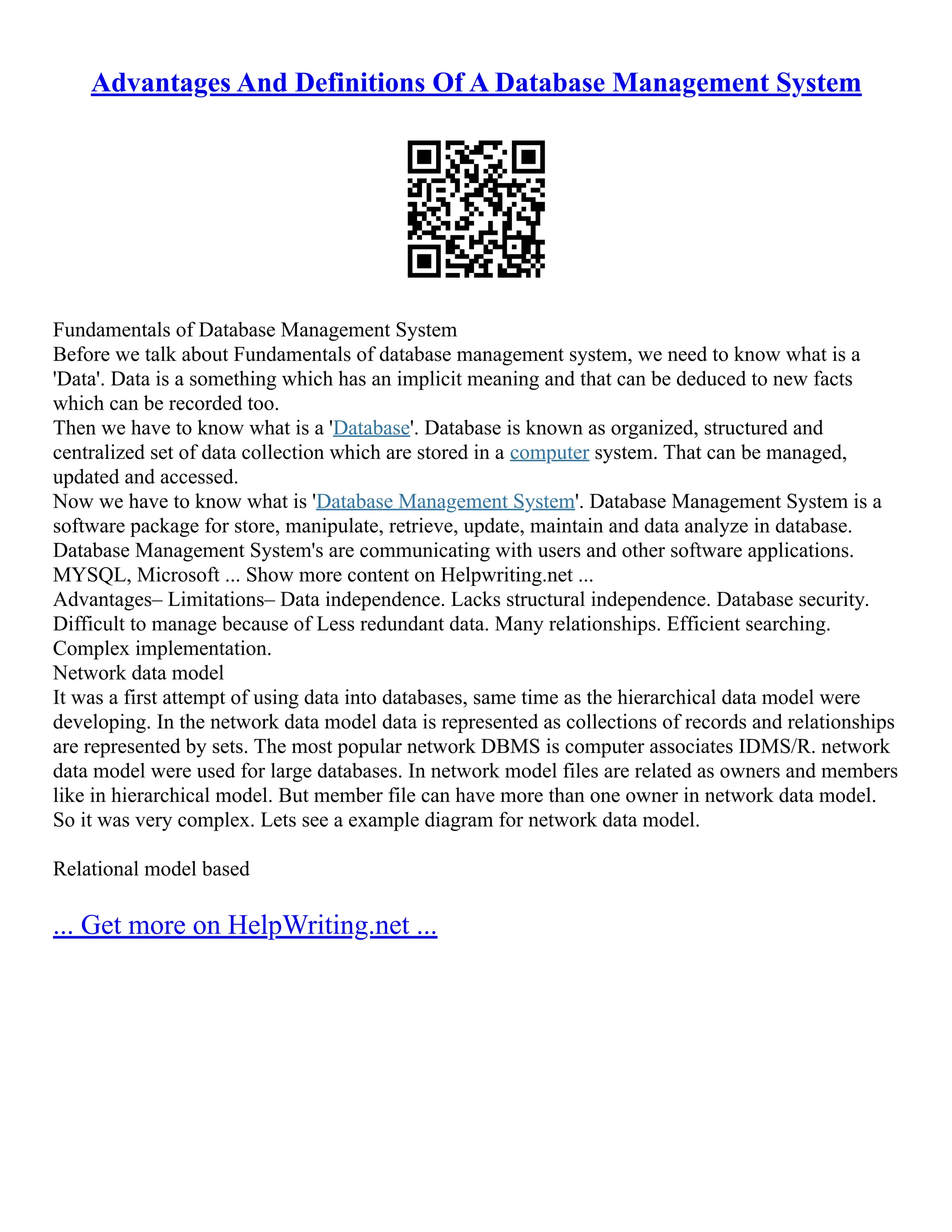 Advantages And Definitions Of A Database Management System Fundamentals of Database Management System Before we talk about Fundamentals of database management system, we need to know what is a 'Data'. Data is a something which has an implicit meaning and that can be deduced to new facts which can be recorded too. Then we have to know what is a 'Database'. Database is known as organized, structured and centralized set of data collection which are stored in a computer system. That can be managed, updated and accessed. Now we have to know what is 'Database Management System'. Database Management System is a software package for store, manipulate, retrieve, update, maintain and data analyze in database. Database Management System's are communicating with users and other software applications. MYSQL, Microsoft ... Show more content on Helpwriting.net ... Advantages– Limitations– Data independence. Lacks structural independence. Database security. Difficult to manage because of Less redundant data. Many relationships. Efficient searching. Complex implementation. Network data model It was a first attempt of using data into databases, same time as the hierarchical data model were developing. In the network data model data is represented as collections of records and relationships are represented by sets. The most popular network DBMS is computer associates IDMS/R. network data model were used for large databases. In network model files are related as owners and members like in hierarchical model. But member file can have more than one owner in network data model. So it was very complex. Lets see a example diagram for network data model. Relational model based ... Get more on HelpWriting.net ... 