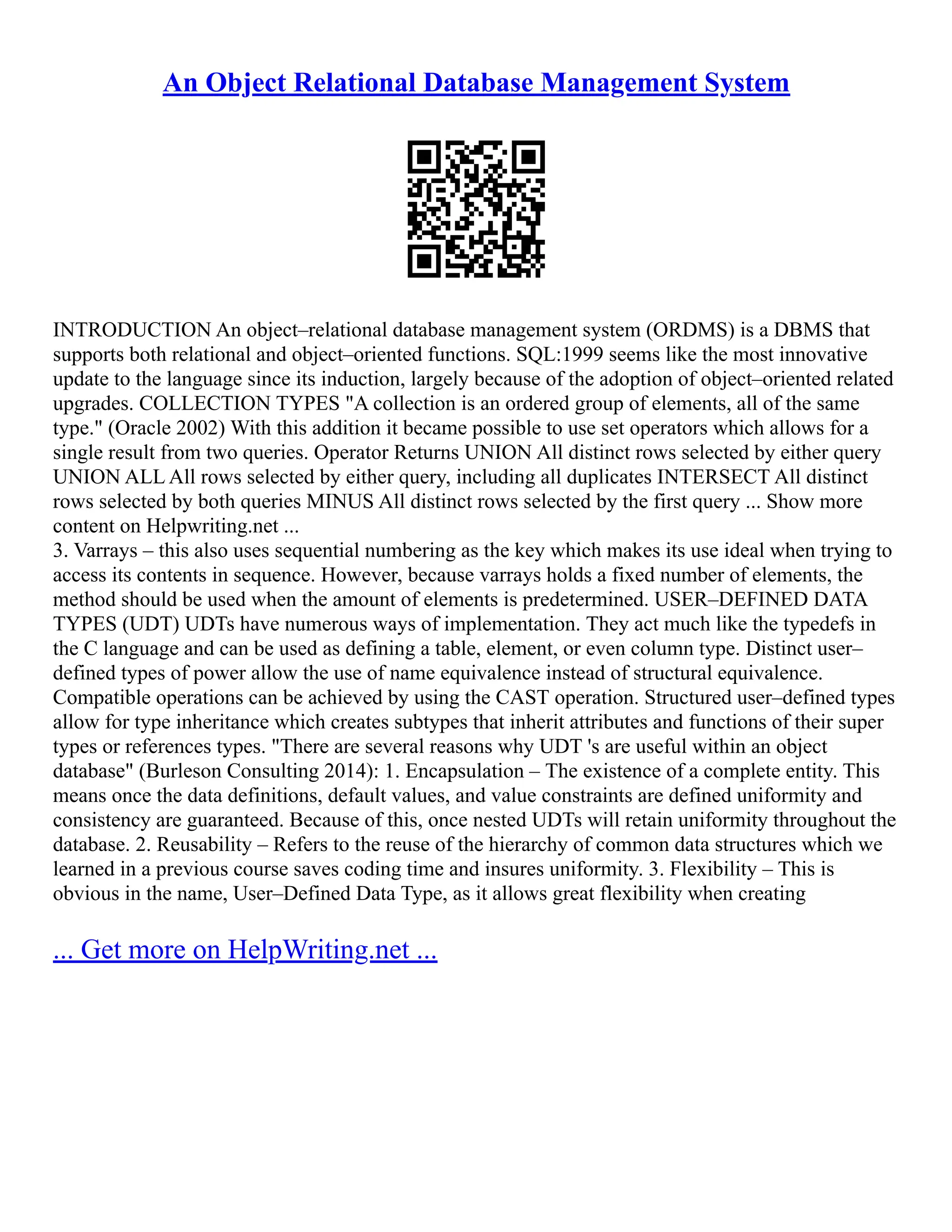 An Object Relational Database Management System INTRODUCTION An object–relational database management system (ORDMS) is a DBMS that supports both relational and object–oriented functions. SQL:1999 seems like the most innovative update to the language since its induction, largely because of the adoption of object–oriented related upgrades. COLLECTION TYPES "A collection is an ordered group of elements, all of the same type." (Oracle 2002) With this addition it became possible to use set operators which allows for a single result from two queries. Operator Returns UNION All distinct rows selected by either query UNION ALL All rows selected by either query, including all duplicates INTERSECT All distinct rows selected by both queries MINUS All distinct rows selected by the first query ... Show more content on Helpwriting.net ... 3. Varrays – this also uses sequential numbering as the key which makes its use ideal when trying to access its contents in sequence. However, because varrays holds a fixed number of elements, the method should be used when the amount of elements is predetermined. USER–DEFINED DATA TYPES (UDT) UDTs have numerous ways of implementation. They act much like the typedefs in the C language and can be used as defining a table, element, or even column type. Distinct user– defined types of power allow the use of name equivalence instead of structural equivalence. Compatible operations can be achieved by using the CAST operation. Structured user–defined types allow for type inheritance which creates subtypes that inherit attributes and functions of their super types or references types. "There are several reasons why UDT 's are useful within an object database" (Burleson Consulting 2014): 1. Encapsulation – The existence of a complete entity. This means once the data definitions, default values, and value constraints are defined uniformity and consistency are guaranteed. Because of this, once nested UDTs will retain uniformity throughout the database. 2. Reusability – Refers to the reuse of the hierarchy of common data structures which we learned in a previous course saves coding time and insures uniformity. 3. Flexibility – This is obvious in the name, User–Defined Data Type, as it allows great flexibility when creating ... Get more on HelpWriting.net ... 