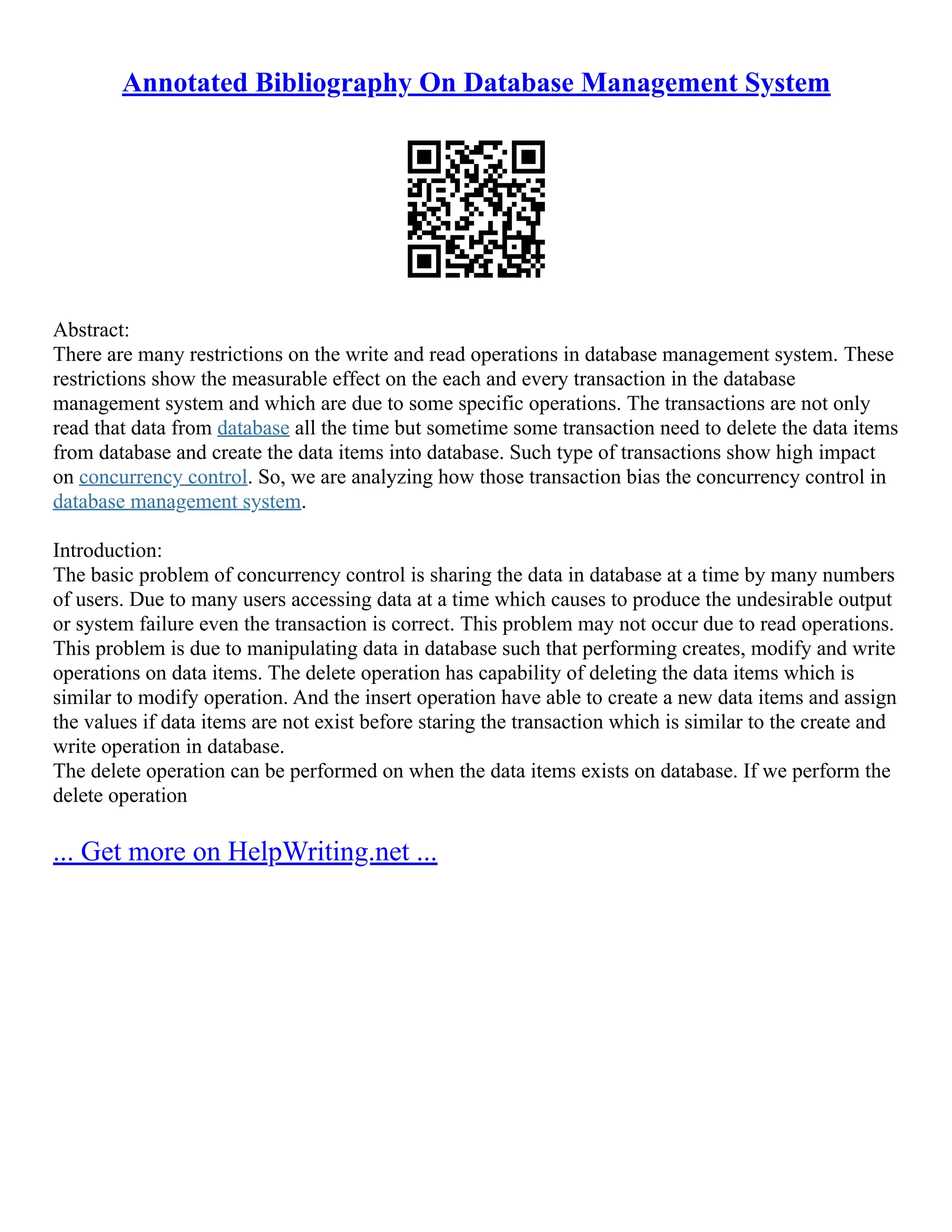 Annotated Bibliography On Database Management System Abstract: There are many restrictions on the write and read operations in database management system. These restrictions show the measurable effect on the each and every transaction in the database management system and which are due to some specific operations. The transactions are not only read that data from database all the time but sometime some transaction need to delete the data items from database and create the data items into database. Such type of transactions show high impact on concurrency control. So, we are analyzing how those transaction bias the concurrency control in database management system. Introduction: The basic problem of concurrency control is sharing the data in database at a time by many numbers of users. Due to many users accessing data at a time which causes to produce the undesirable output or system failure even the transaction is correct. This problem may not occur due to read operations. This problem is due to manipulating data in database such that performing creates, modify and write operations on data items. The delete operation has capability of deleting the data items which is similar to modify operation. And the insert operation have able to create a new data items and assign the values if data items are not exist before staring the transaction which is similar to the create and write operation in database. The delete operation can be performed on when the data items exists on database. If we perform the delete operation ... Get more on HelpWriting.net ... 
