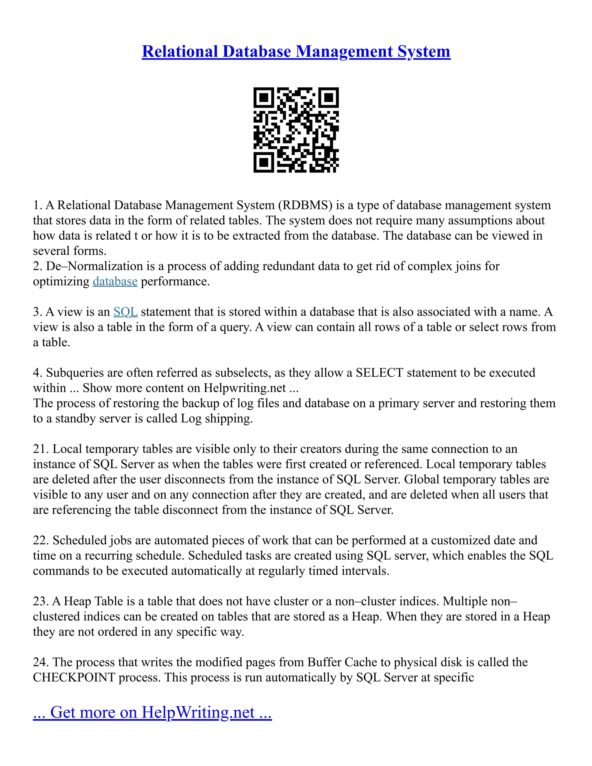 Relational Database Management System 1. A Relational Database Management System (RDBMS) is a type of database management system that stores data in the form of related tables. The system does not require many assumptions about how data is related t or how it is to be extracted from the database. The database can be viewed in several forms. 2. De–Normalization is a process of adding redundant data to get rid of complex joins for optimizing database performance. 3. A view is an SQL statement that is stored within a database that is also associated with a name. A view is also a table in the form of a query. A view can contain all rows of a table or select rows from a table. 4. Subqueries are often referred as subselects, as they allow a SELECT statement to be executed within ... Show more content on Helpwriting.net ... The process of restoring the backup of log files and database on a primary server and restoring them to a standby server is called Log shipping. 21. Local temporary tables are visible only to their creators during the same connection to an instance of SQL Server as when the tables were first created or referenced. Local temporary tables are deleted after the user disconnects from the instance of SQL Server. Global temporary tables are visible to any user and on any connection after they are created, and are deleted when all users that are referencing the table disconnect from the instance of SQL Server. 22. Scheduled jobs are automated pieces of work that can be performed at a customized date and time on a recurring schedule. Scheduled tasks are created using SQL server, which enables the SQL commands to be executed automatically at regularly timed intervals. 23. A Heap Table is a table that does not have cluster or a non–cluster indices. Multiple non– clustered indices can be created on tables that are stored as a Heap. When they are stored in a Heap they are not ordered in any specific way. 24. The process that writes the modified pages from Buffer Cache to physical disk is called the CHECKPOINT process. This process is run automatically by SQL Server at specific ... Get more on HelpWriting.net ... 
