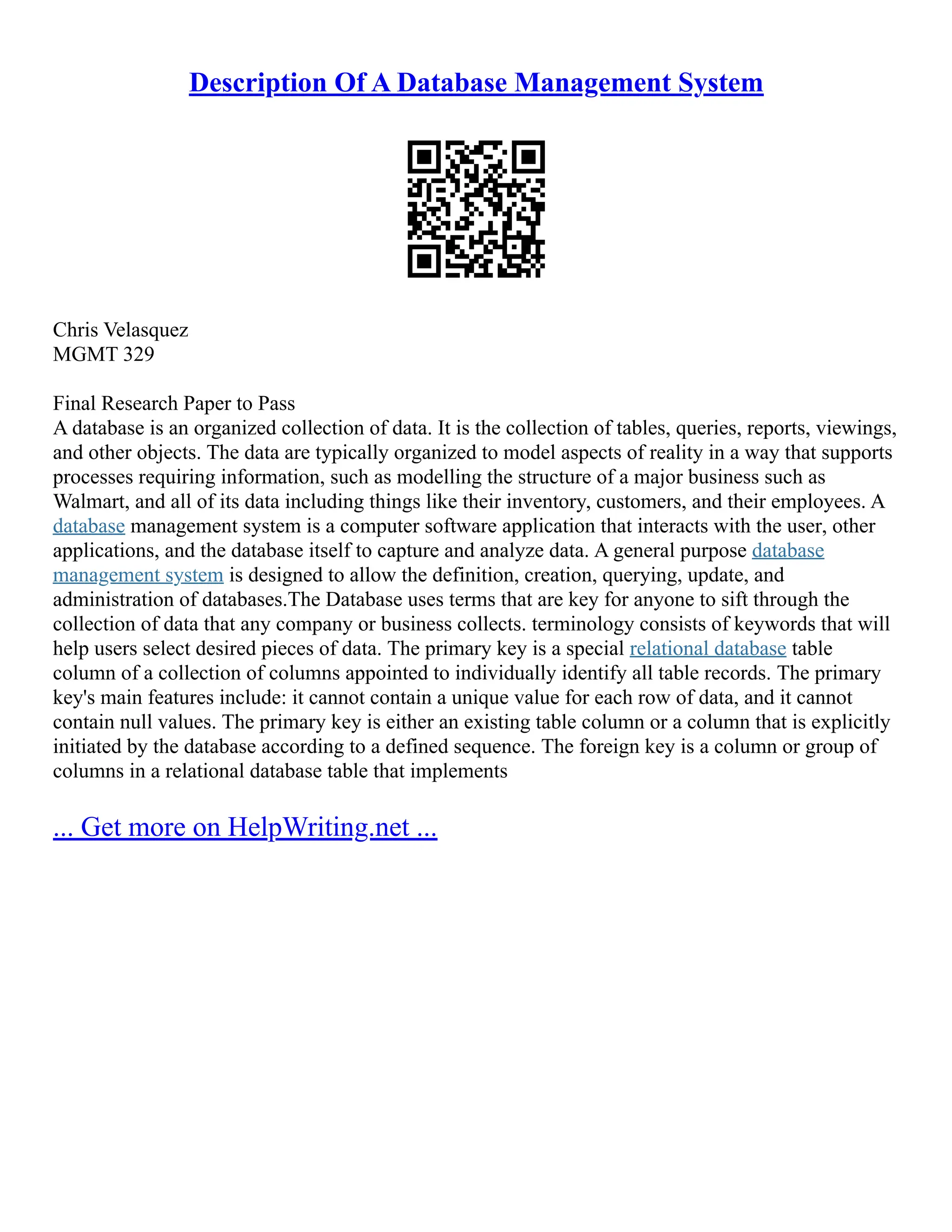 Description Of A Database Management System Chris Velasquez MGMT 329 Final Research Paper to Pass A database is an organized collection of data. It is the collection of tables, queries, reports, viewings, and other objects. The data are typically organized to model aspects of reality in a way that supports processes requiring information, such as modelling the structure of a major business such as Walmart, and all of its data including things like their inventory, customers, and their employees. A database management system is a computer software application that interacts with the user, other applications, and the database itself to capture and analyze data. A general purpose database management system is designed to allow the definition, creation, querying, update, and administration of databases.The Database uses terms that are key for anyone to sift through the collection of data that any company or business collects. terminology consists of keywords that will help users select desired pieces of data. The primary key is a special relational database table column of a collection of columns appointed to individually identify all table records. The primary key's main features include: it cannot contain a unique value for each row of data, and it cannot contain null values. The primary key is either an existing table column or a column that is explicitly initiated by the database according to a defined sequence. The foreign key is a column or group of columns in a relational database table that implements ... Get more on HelpWriting.net ... 