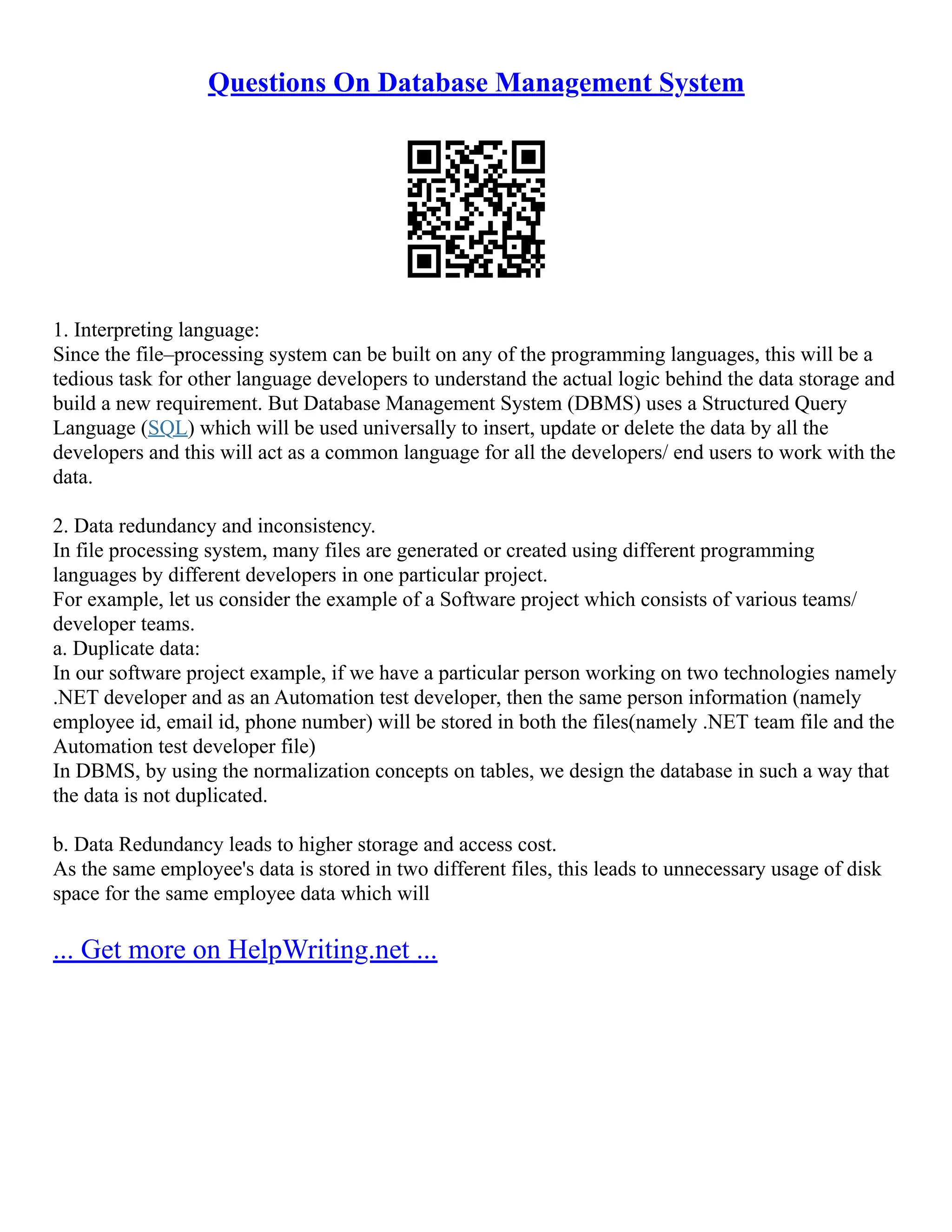 Questions On Database Management System 1. Interpreting language: Since the file–processing system can be built on any of the programming languages, this will be a tedious task for other language developers to understand the actual logic behind the data storage and build a new requirement. But Database Management System (DBMS) uses a Structured Query Language (SQL) which will be used universally to insert, update or delete the data by all the developers and this will act as a common language for all the developers/ end users to work with the data. 2. Data redundancy and inconsistency. In file processing system, many files are generated or created using different programming languages by different developers in one particular project. For example, let us consider the example of a Software project which consists of various teams/ developer teams. a. Duplicate data: In our software project example, if we have a particular person working on two technologies namely .NET developer and as an Automation test developer, then the same person information (namely employee id, email id, phone number) will be stored in both the files(namely .NET team file and the Automation test developer file) In DBMS, by using the normalization concepts on tables, we design the database in such a way that the data is not duplicated. b. Data Redundancy leads to higher storage and access cost. As the same employee's data is stored in two different files, this leads to unnecessary usage of disk space for the same employee data which will ... Get more on HelpWriting.net ... 