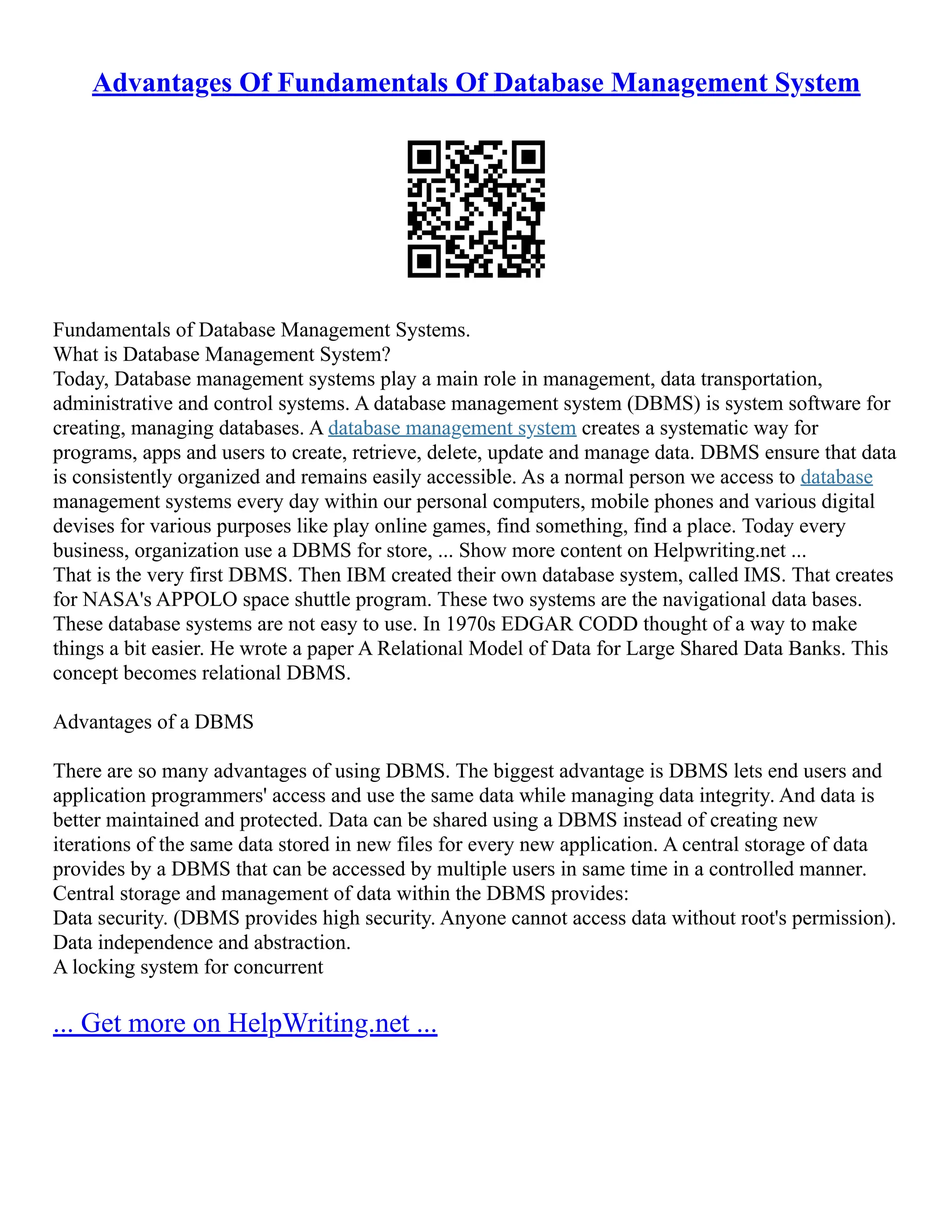 Advantages Of Fundamentals Of Database Management System Fundamentals of Database Management Systems. What is Database Management System? Today, Database management systems play a main role in management, data transportation, administrative and control systems. A database management system (DBMS) is system software for creating, managing databases. A database management system creates a systematic way for programs, apps and users to create, retrieve, delete, update and manage data. DBMS ensure that data is consistently organized and remains easily accessible. As a normal person we access to database management systems every day within our personal computers, mobile phones and various digital devises for various purposes like play online games, find something, find a place. Today every business, organization use a DBMS for store, ... Show more content on Helpwriting.net ... That is the very first DBMS. Then IBM created their own database system, called IMS. That creates for NASA's APPOLO space shuttle program. These two systems are the navigational data bases. These database systems are not easy to use. In 1970s EDGAR CODD thought of a way to make things a bit easier. He wrote a paper A Relational Model of Data for Large Shared Data Banks. This concept becomes relational DBMS. Advantages of a DBMS There are so many advantages of using DBMS. The biggest advantage is DBMS lets end users and application programmers' access and use the same data while managing data integrity. And data is better maintained and protected. Data can be shared using a DBMS instead of creating new iterations of the same data stored in new files for every new application. A central storage of data provides by a DBMS that can be accessed by multiple users in same time in a controlled manner. Central storage and management of data within the DBMS provides: Data security. (DBMS provides high security. Anyone cannot access data without root's permission). Data independence and abstraction. A locking system for concurrent ... Get more on HelpWriting.net ... 