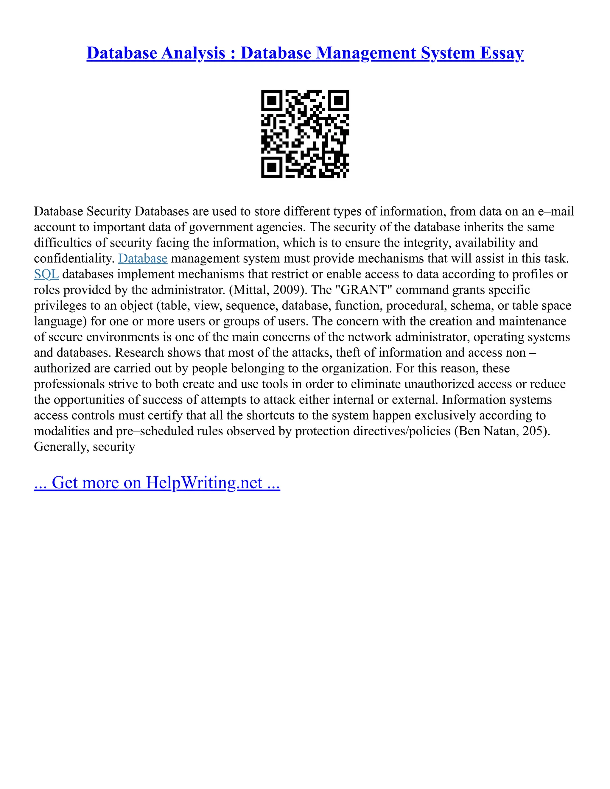 Database Analysis : Database Management System Essay Database Security Databases are used to store different types of information, from data on an e–mail account to important data of government agencies. The security of the database inherits the same difficulties of security facing the information, which is to ensure the integrity, availability and confidentiality. Database management system must provide mechanisms that will assist in this task. SQL databases implement mechanisms that restrict or enable access to data according to profiles or roles provided by the administrator. (Mittal, 2009). The "GRANT" command grants specific privileges to an object (table, view, sequence, database, function, procedural, schema, or table space language) for one or more users or groups of users. The concern with the creation and maintenance of secure environments is one of the main concerns of the network administrator, operating systems and databases. Research shows that most of the attacks, theft of information and access non – authorized are carried out by people belonging to the organization. For this reason, these professionals strive to both create and use tools in order to eliminate unauthorized access or reduce the opportunities of success of attempts to attack either internal or external. Information systems access controls must certify that all the shortcuts to the system happen exclusively according to modalities and pre–scheduled rules observed by protection directives/policies (Ben Natan, 205). Generally, security ... Get more on HelpWriting.net ... 