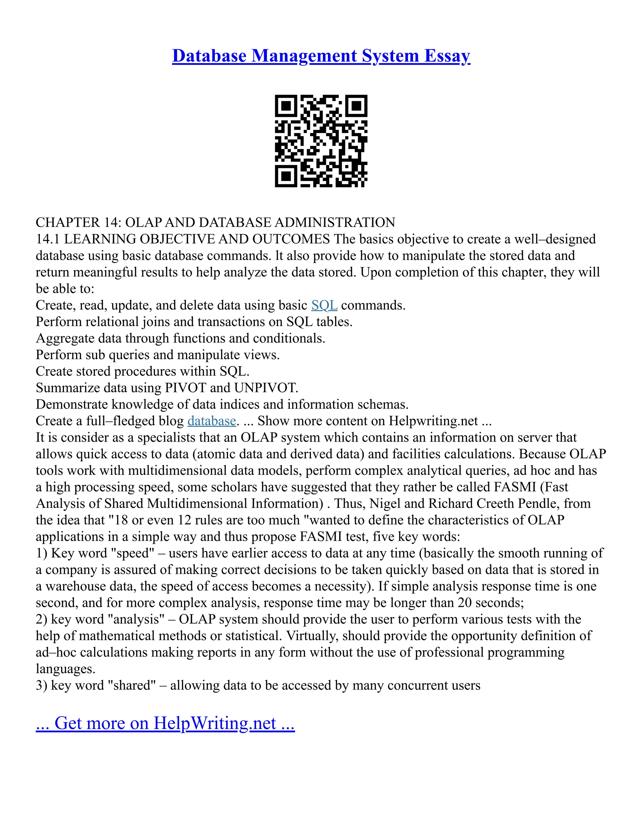 Database Management System Essay CHAPTER 14: OLAP AND DATABASE ADMINISTRATION 14.1 LEARNING OBJECTIVE AND OUTCOMES The basics objective to create a well–designed database using basic database commands. lt also provide how to manipulate the stored data and return meaningful results to help analyze the data stored. Upon completion of this chapter, they will be able to: Create, read, update, and delete data using basic SQL commands. Perform relational joins and transactions on SQL tables. Aggregate data through functions and conditionals. Perform sub queries and manipulate views. Create stored procedures within SQL. Summarize data using PIVOT and UNPIVOT. Demonstrate knowledge of data indices and information schemas. Create a full–fledged blog database. ... Show more content on Helpwriting.net ... It is consider as a specialists that an OLAP system which contains an information on server that allows quick access to data (atomic data and derived data) and facilities calculations. Because OLAP tools work with multidimensional data models, perform complex analytical queries, ad hoc and has a high processing speed, some scholars have suggested that they rather be called FASMI (Fast Analysis of Shared Multidimensional Information) . Thus, Nigel and Richard Creeth Pendle, from the idea that "18 or even 12 rules are too much "wanted to define the characteristics of OLAP applications in a simple way and thus propose FASMI test, five key words: 1) Key word "speed" – users have earlier access to data at any time (basically the smooth running of a company is assured of making correct decisions to be taken quickly based on data that is stored in a warehouse data, the speed of access becomes a necessity). If simple analysis response time is one second, and for more complex analysis, response time may be longer than 20 seconds; 2) key word "analysis" – OLAP system should provide the user to perform various tests with the help of mathematical methods or statistical. Virtually, should provide the opportunity definition of ad–hoc calculations making reports in any form without the use of professional programming languages. 3) key word "shared" – allowing data to be accessed by many concurrent users ... Get more on HelpWriting.net ... 