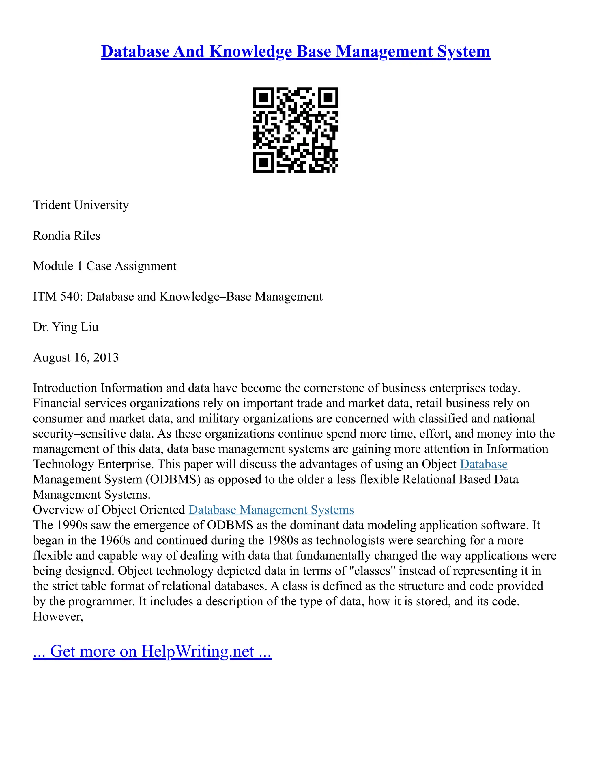 Database And Knowledge Base Management System Trident University Rondia Riles Module 1 Case Assignment ITM 540: Database and Knowledge–Base Management Dr. Ying Liu August 16, 2013 Introduction Information and data have become the cornerstone of business enterprises today. Financial services organizations rely on important trade and market data, retail business rely on consumer and market data, and military organizations are concerned with classified and national security–sensitive data. As these organizations continue spend more time, effort, and money into the management of this data, data base management systems are gaining more attention in Information Technology Enterprise. This paper will discuss the advantages of using an Object Database Management System (ODBMS) as opposed to the older a less flexible Relational Based Data Management Systems. Overview of Object Oriented Database Management Systems The 1990s saw the emergence of ODBMS as the dominant data modeling application software. It began in the 1960s and continued during the 1980s as technologists were searching for a more flexible and capable way of dealing with data that fundamentally changed the way applications were being designed. Object technology depicted data in terms of "classes" instead of representing it in the strict table format of relational databases. A class is defined as the structure and code provided by the programmer. It includes a description of the type of data, how it is stored, and its code. However, ... Get more on HelpWriting.net ... 