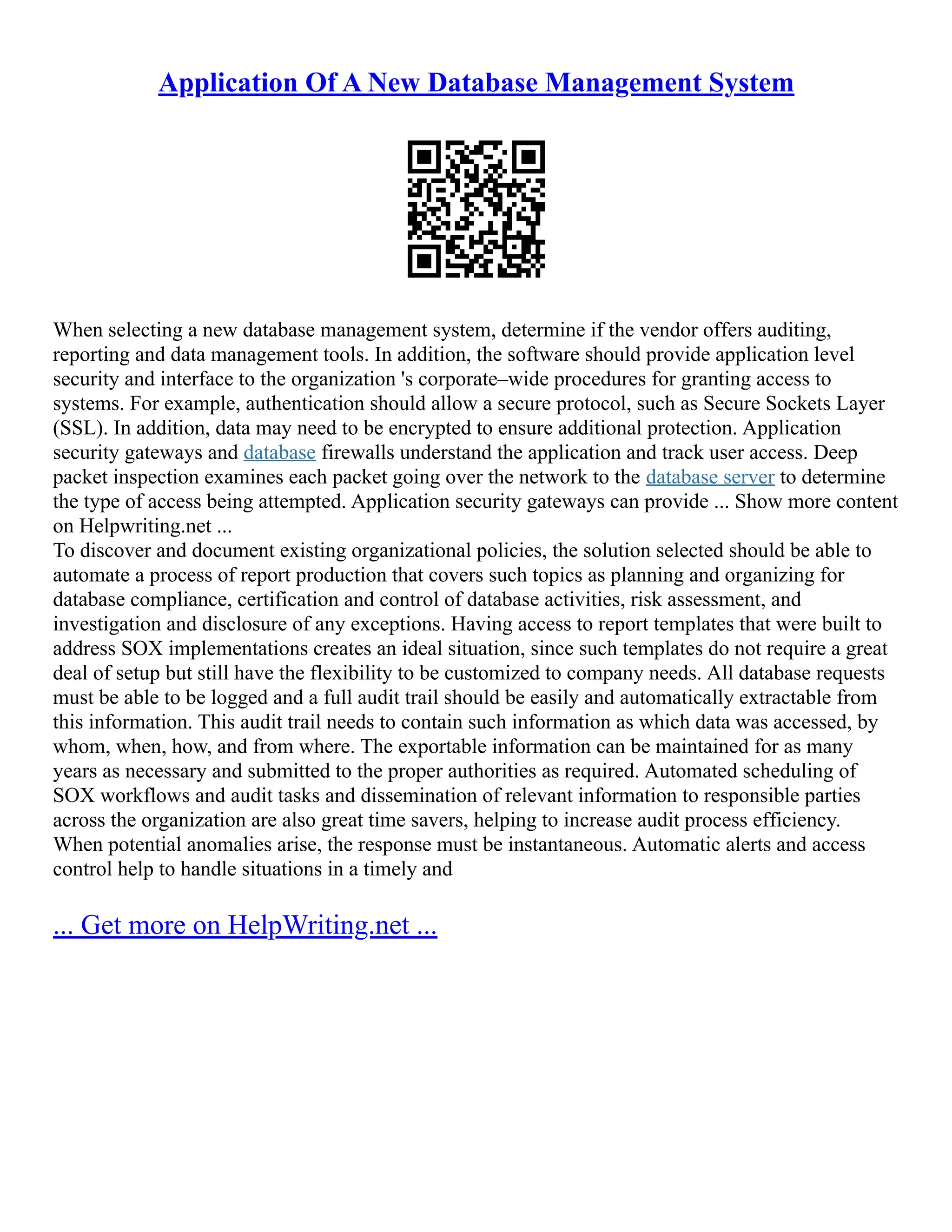 Application Of A New Database Management System When selecting a new database management system, determine if the vendor offers auditing, reporting and data management tools. In addition, the software should provide application level security and interface to the organization 's corporate–wide procedures for granting access to systems. For example, authentication should allow a secure protocol, such as Secure Sockets Layer (SSL). In addition, data may need to be encrypted to ensure additional protection. Application security gateways and database firewalls understand the application and track user access. Deep packet inspection examines each packet going over the network to the database server to determine the type of access being attempted. Application security gateways can provide ... Show more content on Helpwriting.net ... To discover and document existing organizational policies, the solution selected should be able to automate a process of report production that covers such topics as planning and organizing for database compliance, certification and control of database activities, risk assessment, and investigation and disclosure of any exceptions. Having access to report templates that were built to address SOX implementations creates an ideal situation, since such templates do not require a great deal of setup but still have the flexibility to be customized to company needs. All database requests must be able to be logged and a full audit trail should be easily and automatically extractable from this information. This audit trail needs to contain such information as which data was accessed, by whom, when, how, and from where. The exportable information can be maintained for as many years as necessary and submitted to the proper authorities as required. Automated scheduling of SOX workflows and audit tasks and dissemination of relevant information to responsible parties across the organization are also great time savers, helping to increase audit process efficiency. When potential anomalies arise, the response must be instantaneous. Automatic alerts and access control help to handle situations in a timely and ... Get more on HelpWriting.net ... 