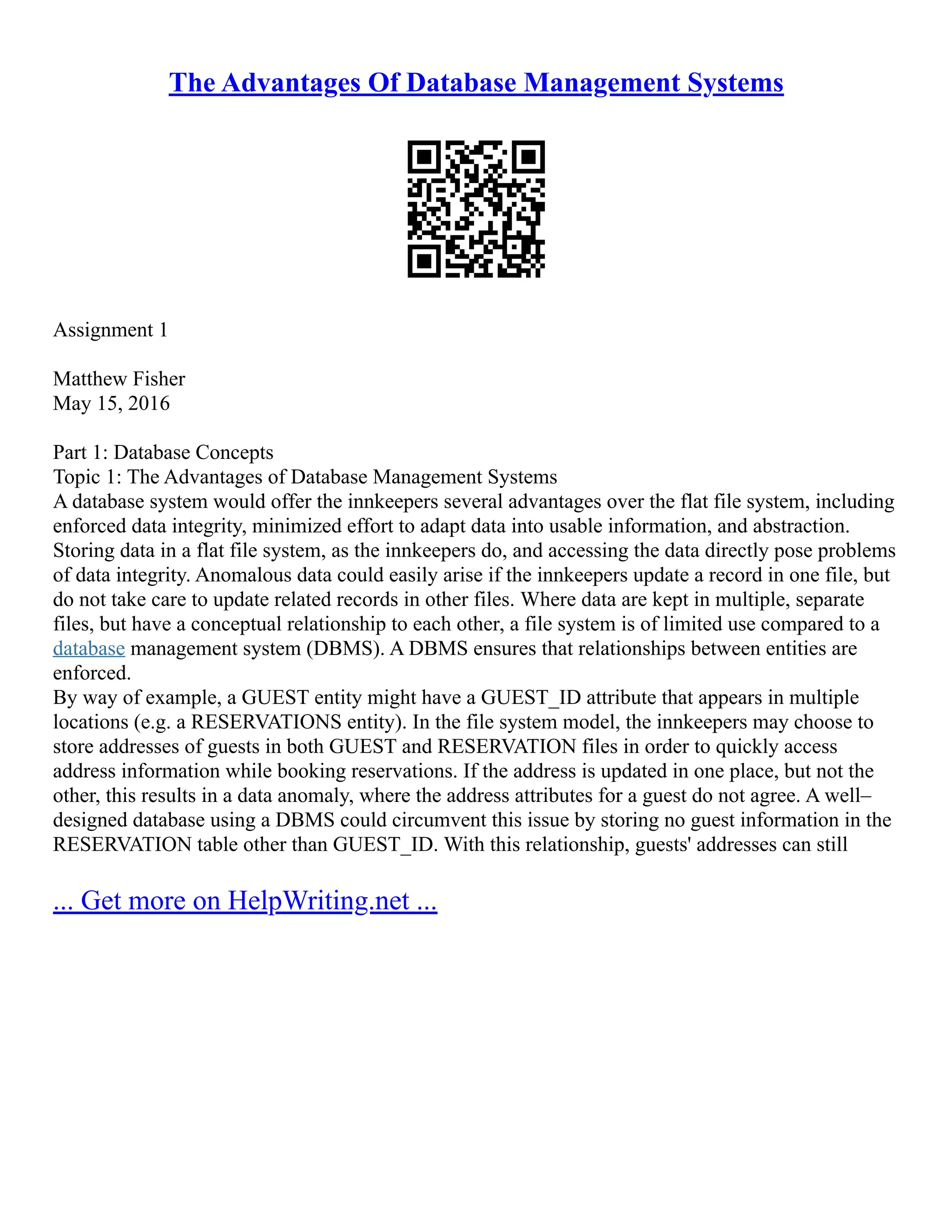 The Advantages Of Database Management Systems Assignment 1 Matthew Fisher May 15, 2016 Part 1: Database Concepts Topic 1: The Advantages of Database Management Systems A database system would offer the innkeepers several advantages over the flat file system, including enforced data integrity, minimized effort to adapt data into usable information, and abstraction. Storing data in a flat file system, as the innkeepers do, and accessing the data directly pose problems of data integrity. Anomalous data could easily arise if the innkeepers update a record in one file, but do not take care to update related records in other files. Where data are kept in multiple, separate files, but have a conceptual relationship to each other, a file system is of limited use compared to a database management system (DBMS). A DBMS ensures that relationships between entities are enforced. By way of example, a GUEST entity might have a GUEST_ID attribute that appears in multiple locations (e.g. a RESERVATIONS entity). In the file system model, the innkeepers may choose to store addresses of guests in both GUEST and RESERVATION files in order to quickly access address information while booking reservations. If the address is updated in one place, but not the other, this results in a data anomaly, where the address attributes for a guest do not agree. A well– designed database using a DBMS could circumvent this issue by storing no guest information in the RESERVATION table other than GUEST_ID. With this relationship, guests' addresses can still ... Get more on HelpWriting.net ... 