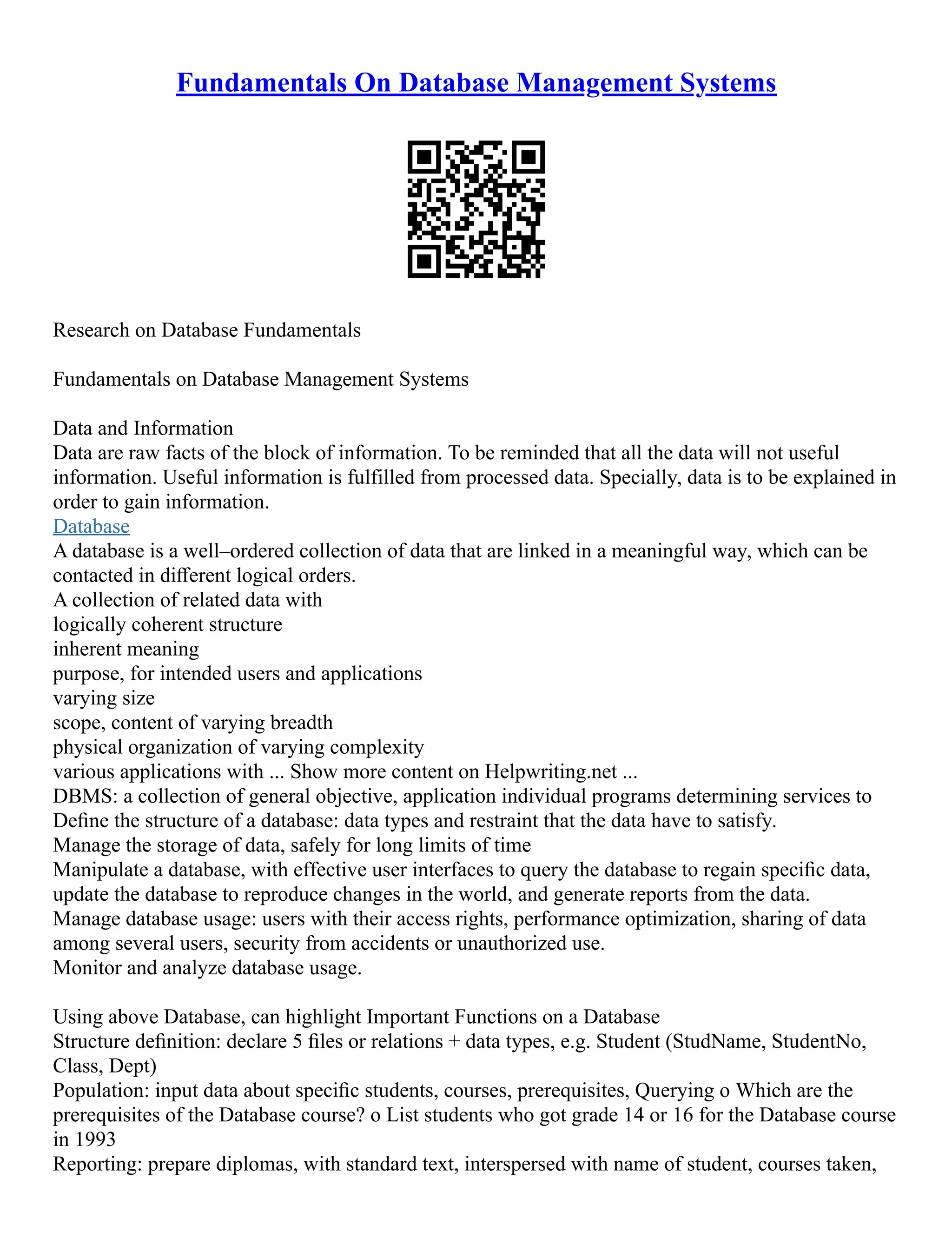 Fundamentals On Database Management Systems Research on Database Fundamentals Fundamentals on Database Management Systems Data and Information Data are raw facts of the block of information. To be reminded that all the data will not useful information. Useful information is fulfilled from processed data. Specially, data is to be explained in order to gain information. Database A database is a well–ordered collection of data that are linked in a meaningful way, which can be contacted in diﬀerent logical orders. A collection of related data with logically coherent structure inherent meaning purpose, for intended users and applications varying size scope, content of varying breadth physical organization of varying complexity various applications with ... Show more content on Helpwriting.net ... DBMS: a collection of general objective, application individual programs determining services to Deﬁne the structure of a database: data types and restraint that the data have to satisfy. Manage the storage of data, safely for long limits of time Manipulate a database, with effective user interfaces to query the database to regain speciﬁc data, update the database to reproduce changes in the world, and generate reports from the data. Manage database usage: users with their access rights, performance optimization, sharing of data among several users, security from accidents or unauthorized use. Monitor and analyze database usage. Using above Database, can highlight Important Functions on a Database Structure deﬁnition: declare 5 ﬁles or relations + data types, e.g. Student (StudName, StudentNo, Class, Dept) Population: input data about speciﬁc students, courses, prerequisites, Querying o Which are the prerequisites of the Database course? o List students who got grade 14 or 16 for the Database course in 1993 Reporting: prepare diplomas, with standard text, interspersed with name of student, courses taken, 