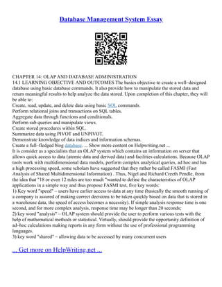 Database Management System Essay
CHAPTER 14: OLAP AND DATABASE ADMINISTRATION
14.1 LEARNING OBJECTIVE AND OUTCOMES The basics objective to create a well–designed
database using basic database commands. lt also provide how to manipulate the stored data and
return meaningful results to help analyze the data stored. Upon completion of this chapter, they will
be able to:
Create, read, update, and delete data using basic SQL commands.
Perform relational joins and transactions on SQL tables.
Aggregate data through functions and conditionals.
Perform sub queries and manipulate views.
Create stored procedures within SQL.
Summarize data using PIVOT and UNPIVOT.
Demonstrate knowledge of data indices and information schemas.
Create a full–fledged blog database. ... Show more content on Helpwriting.net ...
It is consider as a specialists that an OLAP system which contains an information on server that
allows quick access to data (atomic data and derived data) and facilities calculations. Because OLAP
tools work with multidimensional data models, perform complex analytical queries, ad hoc and has
a high processing speed, some scholars have suggested that they rather be called FASMI (Fast
Analysis of Shared Multidimensional Information) . Thus, Nigel and Richard Creeth Pendle, from
the idea that "18 or even 12 rules are too much "wanted to define the characteristics of OLAP
applications in a simple way and thus propose FASMI test, five key words:
1) Key word "speed" – users have earlier access to data at any time (basically the smooth running of
a company is assured of making correct decisions to be taken quickly based on data that is stored in
a warehouse data, the speed of access becomes a necessity). If simple analysis response time is one
second, and for more complex analysis, response time may be longer than 20 seconds;
2) key word "analysis" – OLAP system should provide the user to perform various tests with the
help of mathematical methods or statistical. Virtually, should provide the opportunity definition of
ad–hoc calculations making reports in any form without the use of professional programming
languages.
3) key word "shared" – allowing data to be accessed by many concurrent users
... Get more on HelpWriting.net ...
 