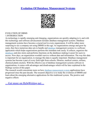 Evolution Of Database Management Systems
EVOLUTION OF DBMS
1.INTRODUCTION
As technology is rapidly emerging and changing, organizations are quickly adapting to it, and with
this technology and software advancement includes database management systems. Database
management systems have become a crucial tool in every organization. It will be rather more
surprising to see a company not using DBMS in this age. As organizations emerge and grow by
years, they have numerous data sets to handle and database management systems is a software
application which helps organizations perform this mundane task easily. It collects, organizes the
databases and also stores and performs functions on the databases making it easier for users to
access. Now days, an organization wouldn't survive without data and information. The way this data
is important for an organization, to manage this data is equally important. Database management
systems has become a part of every field right from schools, libraries, medical centers, airlines,
chemical plants etcetera. With the effective use of database management systems software in
organizations, it comes with advantages and disadvantages which will be later explained in the
findings section of this paper.
The research would concentrate more on how database management system applications have
progressed since the past decade. The research objective is to study the evolution of DBMS and
learn about the emerging alternative applications for this traditional system. The positive and
negative effects
... Get more on HelpWriting.net ...
 