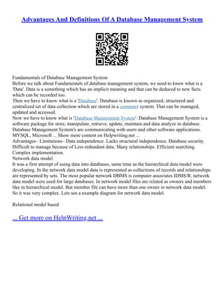 Advantages And Definitions Of A Database Management System
Fundamentals of Database Management System
Before we talk about Fundamentals of database management system, we need to know what is a
'Data'. Data is a something which has an implicit meaning and that can be deduced to new facts
which can be recorded too.
Then we have to know what is a 'Database'. Database is known as organized, structured and
centralized set of data collection which are stored in a computer system. That can be managed,
updated and accessed.
Now we have to know what is 'Database Management System'. Database Management System is a
software package for store, manipulate, retrieve, update, maintain and data analyze in database.
Database Management System's are communicating with users and other software applications.
MYSQL, Microsoft ... Show more content on Helpwriting.net ...
Advantages– Limitations– Data independence. Lacks structural independence. Database security.
Difficult to manage because of Less redundant data. Many relationships. Efficient searching.
Complex implementation.
Network data model
It was a first attempt of using data into databases, same time as the hierarchical data model were
developing. In the network data model data is represented as collections of records and relationships
are represented by sets. The most popular network DBMS is computer associates IDMS/R. network
data model were used for large databases. In network model files are related as owners and members
like in hierarchical model. But member file can have more than one owner in network data model.
So it was very complex. Lets see a example diagram for network data model.
Relational model based
... Get more on HelpWriting.net ...
 