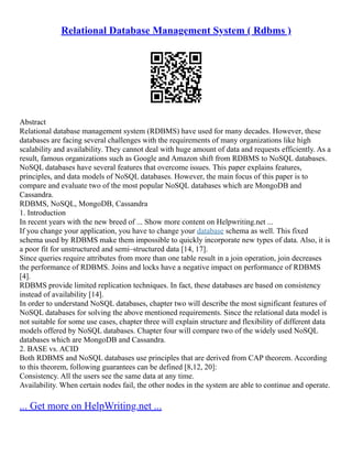 Relational Database Management System ( Rdbms )
Abstract
Relational database management system (RDBMS) have used for many decades. However, these
databases are facing several challenges with the requirements of many organizations like high
scalability and availability. They cannot deal with huge amount of data and requests efficiently. As a
result, famous organizations such as Google and Amazon shift from RDBMS to NoSQL databases.
NoSQL databases have several features that overcome issues. This paper explains features,
principles, and data models of NoSQL databases. However, the main focus of this paper is to
compare and evaluate two of the most popular NoSQL databases which are MongoDB and
Cassandra.
RDBMS, NoSQL, MongoDB, Cassandra
1. Introduction
In recent years with the new breed of ... Show more content on Helpwriting.net ...
If you change your application, you have to change your database schema as well. This fixed
schema used by RDBMS make them impossible to quickly incorporate new types of data. Also, it is
a poor fit for unstructured and semi–structured data [14, 17].
Since queries require attributes from more than one table result in a join operation, join decreases
the performance of RDBMS. Joins and locks have a negative impact on performance of RDBMS
[4].
RDBMS provide limited replication techniques. In fact, these databases are based on consistency
instead of availability [14].
In order to understand NoSQL databases, chapter two will describe the most significant features of
NoSQL databases for solving the above mentioned requirements. Since the relational data model is
not suitable for some use cases, chapter three will explain structure and flexibility of different data
models offered by NoSQL databases. Chapter four will compare two of the widely used NoSQL
databases which are MongoDB and Cassandra.
2. BASE vs. ACID
Both RDBMS and NoSQL databases use principles that are derived from CAP theorem. According
to this theorem, following guarantees can be defined [8,12, 20]:
Consistency. All the users see the same data at any time.
Availability. When certain nodes fail, the other nodes in the system are able to continue and operate.
... Get more on HelpWriting.net ...
 