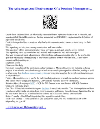 The Advantages And Disadvantages Of A Database Management...
Under those circumstances on what really the definition of repository is and what it contains, the
report entitled Digital Repositories Review conducted by JISC (2005) emphasizes the definition of
repository as follows:
Content is deposited in a repository, whether by the content creator, owner or third party on their
behalf.
The repository architecture manages content as well as metadata
The repository offers a minimum set of basic services e.g. put, get, search, access control
The repository must be sustainable and trusted, well–supported and well–managed.
And yet, because of rapid advancement of technology and accessing data all over the world, the
question what really the repository is and what it contains are not constant and ... Show more
content on Helpwriting.net ...
Microsoft Word
Obtain on–line help
However, regardless of the usefulness and advantages of Microsoft Access on building software
project, it has also its own disadvantages which some developers experienced before, during as well
as after using this database management system as being discussed on the web LearnItanytime.com
as shown below:
Finite – Microsoft Access is useful for individual departments or small–to–medium business sectors.
Any sector whose usage goes beyond 2 GB will hit a wall and discover limitations.
Structure Query Language (SQL) – SQL for MS Access is not as robust as MS SQL Server or
Oracle, to just name a few.
One file – All the information from your database is saved into one file. This limits options and how
you choose utilize data; slowing down reports, queries, and forms. Its performance becomes slow as
the user scales data size. Multimedia data can use up MS Access limited space quickly.
Static–Friendly – It's difficult to publish files a part from static files.
Multi–user limited – Technical limit is 255 concurrent users, but real world limit is 10 to 80
(depending on type of
... Get more on HelpWriting.net ...
 