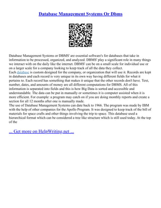 Database Management Systems Or Dbms
Database Management Systems or DBMS' are essential software's for databases that take in
information to be processed, organized, and analyzed. DBMS' play a significant role in many things
we interact with on the daily like the internet. DBMS' can be on a small scale for individual use or
on a larger scale for a company looking to keep track of all the data they collect.
Each database is custom designed for the company, or organization that will use it. Records are kept
in databases and each record is very unique in its own way having different fields for what it
pertains to. Each record has something that makes it unique that the other records don't have. Text,
number, dates, and amounts of money are all different computations for DBMS. All of this
information is separated into fields and this is how Big Data is sorted and accessible and
understandable. The data can be put in manually or sometimes it is computer assisted when it is
more efficient. For example: a program may catch on if you are doing monthly reports and create a
section for all 12 months after one is manually made.
The use of Database Management Systems can date back to 1966. The program was made by IBM
with the help of other companies for the Apollo Program. It was designed to keep track of the bill of
materials for space crafts and other things involving the trip to space. This database used a
hierarchical format which can be considered a tree like structure which is still used today. At the top
of the
... Get more on HelpWriting.net ...
 