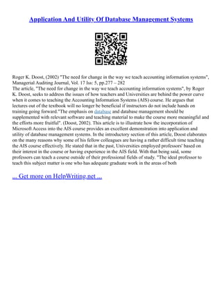 Application And Utility Of Database Management Systems
Roger K. Doost, (2002) "The need for change in the way we teach accounting information systems",
Managerial Auditing Journal, Vol. 17 Iss: 5, pp.277 – 282
The article, "The need for change in the way we teach accounting information systems", by Roger
K. Doost, seeks to address the issues of how teachers and Universities are behind the power curve
when it comes to teaching the Accounting Information Systems (AIS) course. He argues that
lectures out of the textbook will no longer be beneficial if instructors do not include hands on
training going forward."The emphasis on database and database management should be
supplemented with relevant software and teaching material to make the course more meaningful and
the efforts more fruitful". (Doost, 2002). This article is to illustrate how the incorporation of
Microsoft Access into the AIS course provides an excellent demonstration into application and
utility of database management systems. In the introductory section of this article, Doost elaborates
on the many reasons why some of his fellow colleagues are having a rather difficult time teaching
the AIS course effectively. He stated that in the past, Universities employed professors' based on
their interest in the course or having experience in the AIS field. With that being said, some
professors can teach a course outside of their professional fields of study. "The ideal professor to
teach this subject matter is one who has adequate graduate work in the areas of both
... Get more on HelpWriting.net ...
 