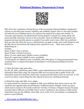 Relational Database Management System
SQL Server has a reputation of being the one of the most trusted relational database management
system as it provides great security, reliability, and scalability features. But it is also quite complex
and when the size of database grows, the response time required for a query also extends. To
overcome such situations, the administrators need to perform a smooth SQL tuning which will
ensure that SQL statements will run as fast as possible. There are different aspects related to the
program and many possible options to consider if you really want to tune a SQL Server platform.
Here are some tips which the database administrators can apply to make some small changes to tune
the SQL Server and minimize the response time required for every ... Show more content on
Helpwriting.net ...
Example,
Query A takes 1 hour to process.
Query B takes 5 minutes to process.
Query A is non–urgent query eligible to nurse–availability.
Query B is urgent query eligible to nurse–availability.
As both queries are eligible to nurse–availability, then if the Query A is being processed and in the
meantime there is a request from Query B, then Query A will be paused and Query B will be
processed.
3. Check the Index usage quite often –
Sys.dm_db_index_operational_stats() DMF is quite underutilized tool which can provide a great
information about index usage. By using this DMF tool you may be able to gather all the vital
information required to determine which index is being used and which used to be used next. It will
even let you know various things like time elapsed for processes, latching and locking.
4. Rebuilt the index after SQL server update –
It is quite normal for a business to upgrade its SQL server platform from old to a newer one. But
sometimes this upgrade makes the performance of different queries changed. Earlier any query
which used to execute in 30 seconds would now will take 15 minutes. It happens because the query
execution plan is different in each SQL Server version. Furthermore, the sequence of table nested
loops/Inner Joins are also different. Since SQL server works in live environment, so amending the
queries is quite different.
... Get more on HelpWriting.net ...
 