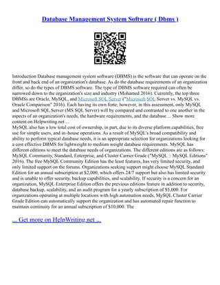 Database Management System Software ( Dbms )
Introduction Database management system software (DBMS) is the software that can operate on the
front and back end of an organization's database. As do the database requirements of an organization
differ, so do the types of DBMS software. The type of DBMS software required can often be
narrowed down to the organization's size and industry (Mohamed 2016). Currently, the top three
DBMSs are Oracle, MySQL, and Microsoft SQL Server ("Microsoft SQL Server vs. MySQL vs.
Oracle Comparison" 2016). Each having its own forte; however, in this assessment, only MySQL
and Microsoft SQL Server (MS SQL Server) will by compared and contrasted to one another in the
aspects of an organization's needs, the hardware requirements, and the database ... Show more
content on Helpwriting.net ...
MySQL also has a low total cost of ownership, in part, due to its diverse platform capabilities, free
use for simple users, and in–house operations. As a result of MySQL's broad compatibility and
ability to perform typical database needs, it is an appropriate selection for organizations looking for
a cost effective DBMS for lightweight to medium weight database requirements. MySQL has
different editions to meet the database needs of organizations. The different editions are as follows:
MySQL Community, Standard, Enterprise, and Cluster Carrier Grade ("MySQL :: MySQL Editions"
2016). The free MySQL Community Edition has the least features, has very limited security, and
only limited support on the forums. Organizations seeking support might choose MySQL Standard
Edition for an annual subscription at $2,000, which offers 24/7 support but also has limited security
and is unable to offer security, backup capabilities, and scalability. If security is a concern for an
organization, MySQL Enterprise Edition offers the previous editions feature in addition to security,
database backup, scalability, and an audit program for a yearly subscription of $5,000. For
organizations operating at multiple locations with high automation needs, MySQL Cluster Carrier
Grade Edition can automatically support the organization and has automated repair function to
maintain continuity for an annual subscription of $10,000. The
... Get more on HelpWriting.net ...
 