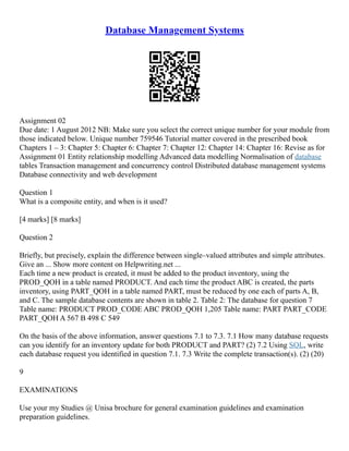 Database Management Systems
Assignment 02
Due date: 1 August 2012 NB: Make sure you select the correct unique number for your module from
those indicated below. Unique number 759546 Tutorial matter covered in the prescribed book
Chapters 1 – 3: Chapter 5: Chapter 6: Chapter 7: Chapter 12: Chapter 14: Chapter 16: Revise as for
Assignment 01 Entity relationship modelling Advanced data modelling Normalisation of database
tables Transaction management and concurrency control Distributed database management systems
Database connectivity and web development
Question 1
What is a composite entity, and when is it used?
[4 marks] [8 marks]
Question 2
Briefly, but precisely, explain the difference between single–valued attributes and simple attributes.
Give an ... Show more content on Helpwriting.net ...
Each time a new product is created, it must be added to the product inventory, using the
PROD_QOH in a table named PRODUCT. And each time the product ABC is created, the parts
inventory, using PART_QOH in a table named PART, must be reduced by one each of parts A, B,
and C. The sample database contents are shown in table 2. Table 2: The database for question 7
Table name: PRODUCT PROD_CODE ABC PROD_QOH 1,205 Table name: PART PART_CODE
PART_QOH A 567 B 498 C 549
On the basis of the above information, answer questions 7.1 to 7.3. 7.1 How many database requests
can you identify for an inventory update for both PRODUCT and PART? (2) 7.2 Using SQL, write
each database request you identified in question 7.1. 7.3 Write the complete transaction(s). (2) (20)
9
EXAMINATIONS
Use your my Studies @ Unisa brochure for general examination guidelines and examination
preparation guidelines.
 