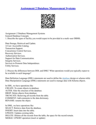 Assignment 2 Database Management Systems
Assignment–2 Database Management Systems
General Database Concepts
1. Describe the types of facility you would expect to be provided in a multi–user DBMS.
Data Storage, Retrieval and Update.
A User–Accessible Catalog.
Transaction Support.
Concurrency Control Services.
Recovery Services.
Authorization Services.
Support for Data Communication.
Integrity Services.
Services to Promote Data Independence.
Utility Services.
2. Discuss the differences between DDL and DML? What operations would you typically expect to
be available in each language?
Data Definition Language (DDL) statements are used to define the database design or schema while
Data Manipulation Language (DML) statements are used to manage data with Schema objects.
In DDL, we have operations like
CREATE: To create objects in database.
ALTER: Alter the structure of the database.
DROP: Delete objects from database.
TRUNCATE: Removing all records from the table.
COMMENT: Add comments to the data dictionary.
RENAME: rename the object.
In DML, we have operations like
SELECT: Retrieve data from the database.
INSERT: Insert data into the table.
UPDATE: Updates existing table.
DELETE: Deletes all the records from the table, the space for the record remain.
MERGE: UPSERT operation (insert or update)
 