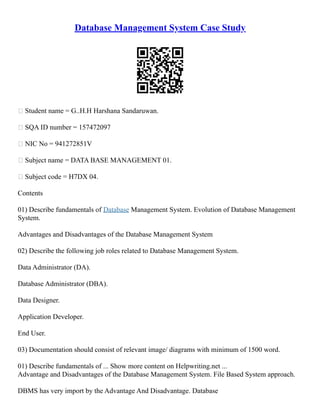 Database Management System Case Study
 Student name = G..H.H Harshana Sandaruwan.
 SQA ID number = 157472097
 NIC No = 941272851V
 Subject name = DATA BASE MANAGEMENT 01.
 Subject code = H7DX 04.
Contents
01) Describe fundamentals of Database Management System. Evolution of Database Management
System.
Advantages and Disadvantages of the Database Management System
02) Describe the following job roles related to Database Management System.
Data Administrator (DA).
Database Administrator (DBA).
Data Designer.
Application Developer.
End User.
03) Documentation should consist of relevant image/ diagrams with minimum of 1500 word.
01) Describe fundamentals of ... Show more content on Helpwriting.net ...
Advantage and Disadvantages of the Database Management System. File Based System approach.
DBMS has very import by the Advantage And Disadvantage. Database
 