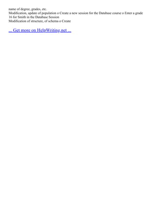 name of degree, grades, etc.
Modiﬁcation, update of population o Create a new session for the Database course o Enter a grade
16 for Smith in the Database Session
Modiﬁcation of structure, of schema o Create
... Get more on HelpWriting.net ...
 