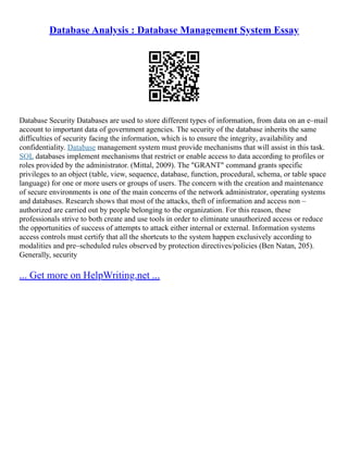 Database Analysis : Database Management System Essay
Database Security Databases are used to store different types of information, from data on an e–mail
account to important data of government agencies. The security of the database inherits the same
difficulties of security facing the information, which is to ensure the integrity, availability and
confidentiality. Database management system must provide mechanisms that will assist in this task.
SQL databases implement mechanisms that restrict or enable access to data according to profiles or
roles provided by the administrator. (Mittal, 2009). The "GRANT" command grants specific
privileges to an object (table, view, sequence, database, function, procedural, schema, or table space
language) for one or more users or groups of users. The concern with the creation and maintenance
of secure environments is one of the main concerns of the network administrator, operating systems
and databases. Research shows that most of the attacks, theft of information and access non –
authorized are carried out by people belonging to the organization. For this reason, these
professionals strive to both create and use tools in order to eliminate unauthorized access or reduce
the opportunities of success of attempts to attack either internal or external. Information systems
access controls must certify that all the shortcuts to the system happen exclusively according to
modalities and pre–scheduled rules observed by protection directives/policies (Ben Natan, 205).
Generally, security
... Get more on HelpWriting.net ...
 