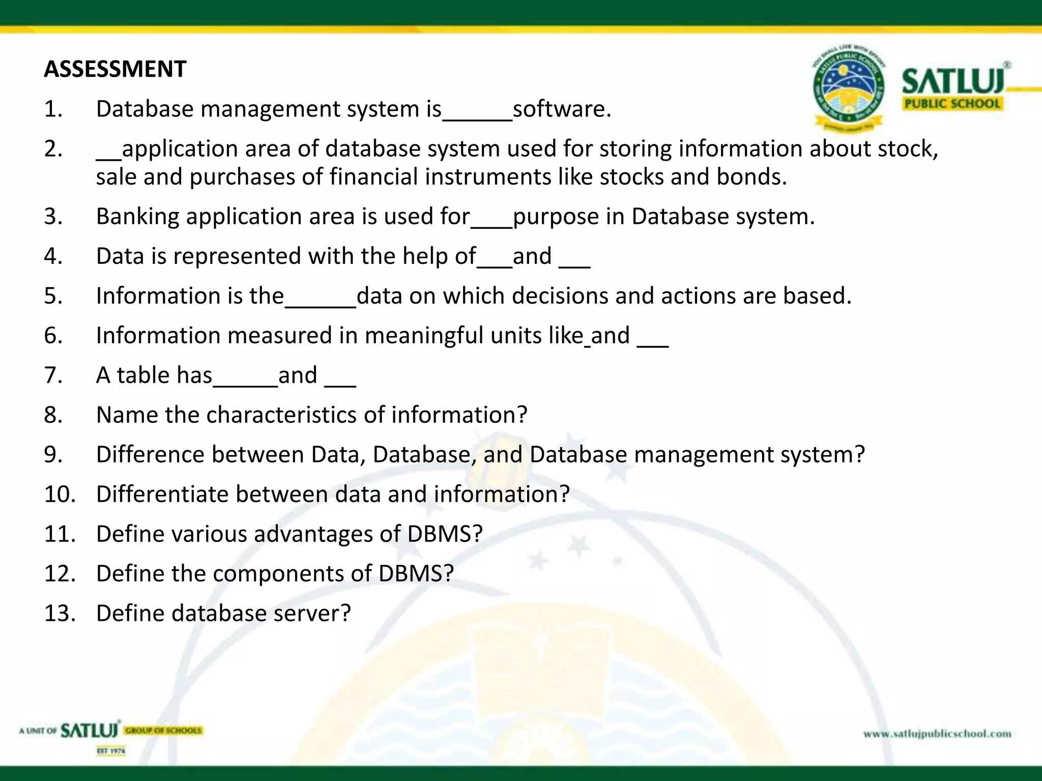 ASSESSMENT
1. Database management system is software.
2. application area of database system used for storing information about stock,
sale and purchases of financial instruments like stocks and bonds.
3. Banking application area is used for purpose in Database system.
4. Data is represented with the help of and
5. Information is the data on which decisions and actions are based.
6. Information measured in meaningful units like and
7. A table has and
8. Name the characteristics of information?
9. Difference between Data, Database, and Database management system?
10. Differentiate between data and information?
11. Define various advantages of DBMS?
12. Define the components of DBMS?
13. Define database server?
 
