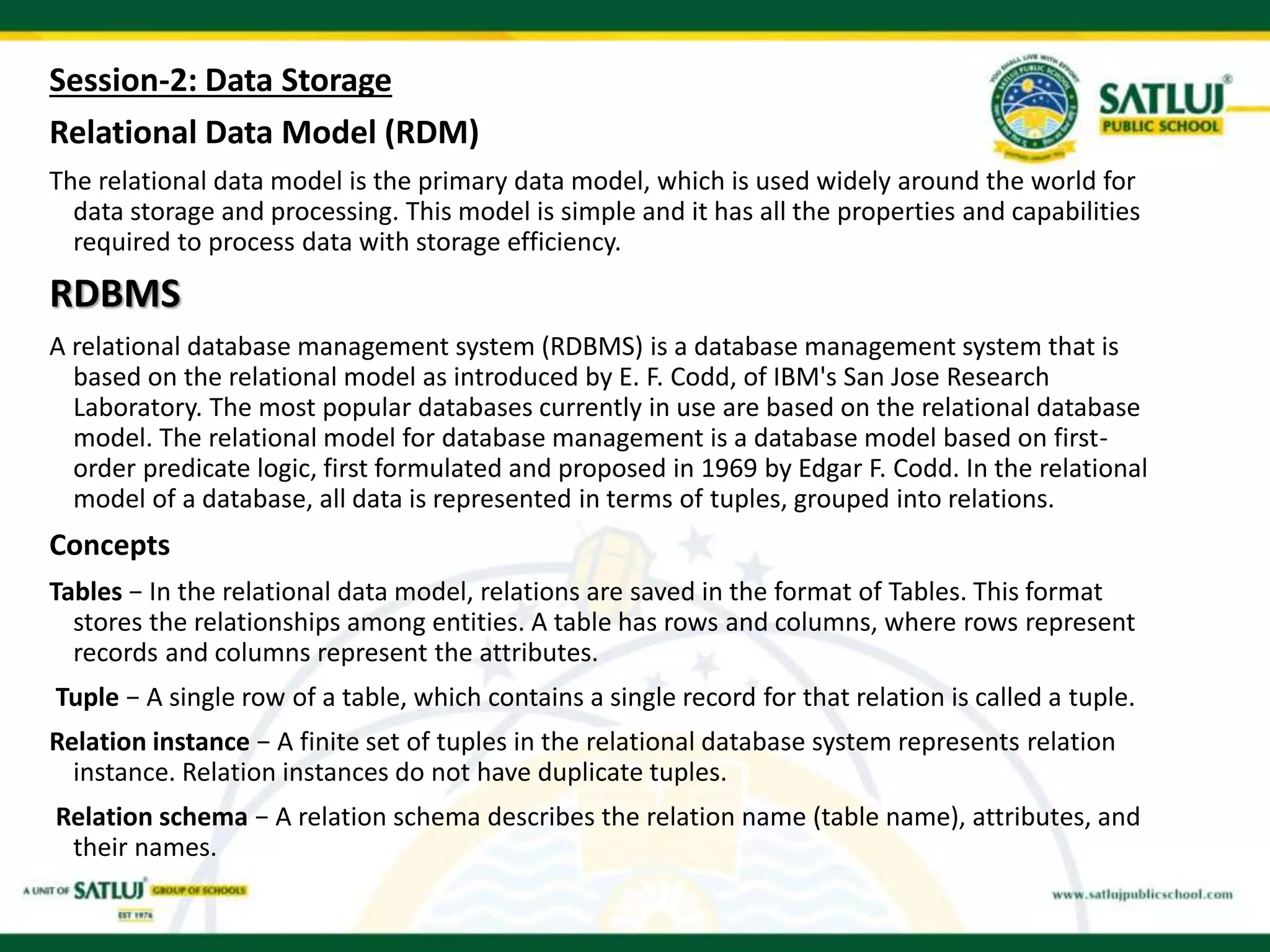 Session-2: Data Storage
Relational Data Model (RDM)
The relational data model is the primary data model, which is used widely around the world for
data storage and processing. This model is simple and it has all the properties and capabilities
required to process data with storage efficiency.
RDBMS
A relational database management system (RDBMS) is a database management system that is
based on the relational model as introduced by E. F. Codd, of IBM's San Jose Research
Laboratory. The most popular databases currently in use are based on the relational database
model. The relational model for database management is a database model based on first-
order predicate logic, first formulated and proposed in 1969 by Edgar F. Codd. In the relational
model of a database, all data is represented in terms of tuples, grouped into relations.
Concepts
Tables − In the relational data model, relations are saved in the format of Tables. This format
stores the relationships among entities. A table has rows and columns, where rows represent
records and columns represent the attributes.
Tuple − A single row of a table, which contains a single record for that relation is called a tuple.
Relation instance − A finite set of tuples in the relational database system represents relation
instance. Relation instances do not have duplicate tuples.
Relation schema − A relation schema describes the relation name (table name), attributes, and
their names.
 