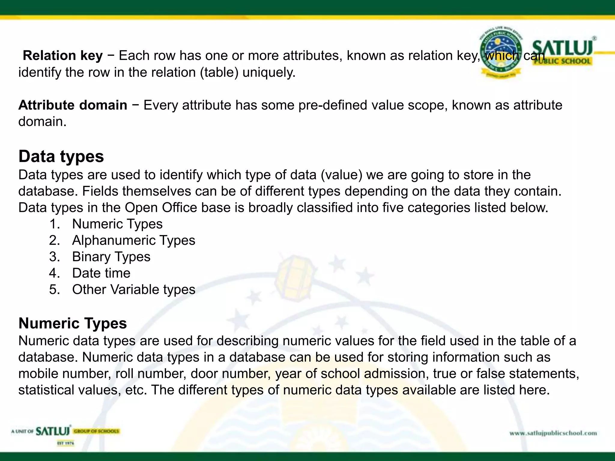 Relation key − Each row has one or more attributes, known as relation key, which can
identify the row in the relation (table) uniquely.
Attribute domain − Every attribute has some pre-defined value scope, known as attribute
domain.
Data types
Data types are used to identify which type of data (value) we are going to store in the
database. Fields themselves can be of different types depending on the data they contain.
Data types in the Open Office base is broadly classified into five categories listed below.
1. Numeric Types
2. Alphanumeric Types
3. Binary Types
4. Date time
5. Other Variable types
Numeric Types
Numeric data types are used for describing numeric values for the field used in the table of a
database. Numeric data types in a database can be used for storing information such as
mobile number, roll number, door number, year of school admission, true or false statements,
statistical values, etc. The different types of numeric data types available are listed here.
 
