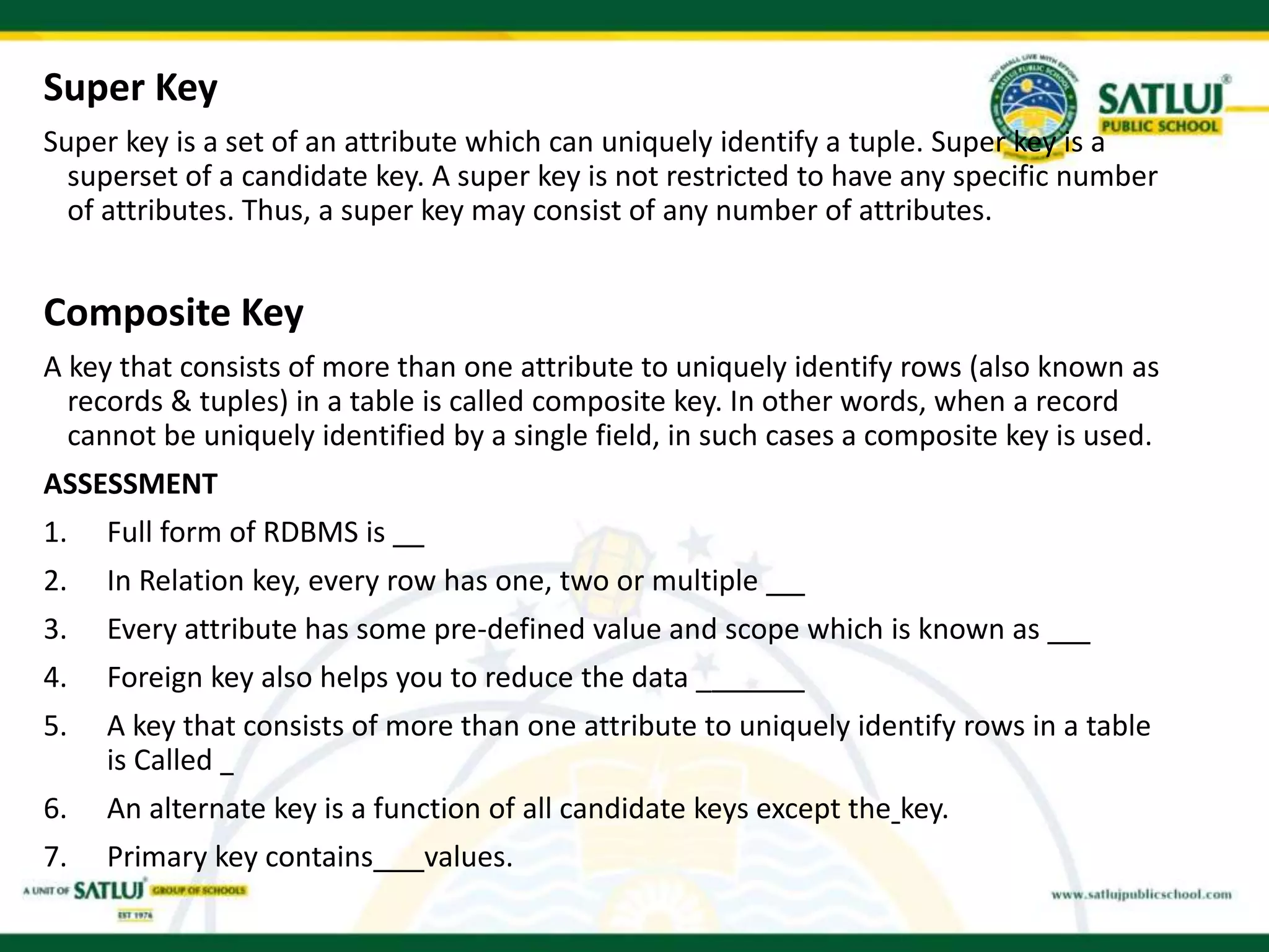 Super Key
Super key is a set of an attribute which can uniquely identify a tuple. Super key is a
superset of a candidate key. A super key is not restricted to have any specific number
of attributes. Thus, a super key may consist of any number of attributes.
Composite Key
A key that consists of more than one attribute to uniquely identify rows (also known as
records & tuples) in a table is called composite key. In other words, when a record
cannot be uniquely identified by a single field, in such cases a composite key is used.
ASSESSMENT
1. Full form of RDBMS is
2. In Relation key, every row has one, two or multiple
3. Every attribute has some pre-defined value and scope which is known as
4. Foreign key also helps you to reduce the data _
5. A key that consists of more than one attribute to uniquely identify rows in a table
is Called
6. An alternate key is a function of all candidate keys except the key.
7. Primary key contains values.
 