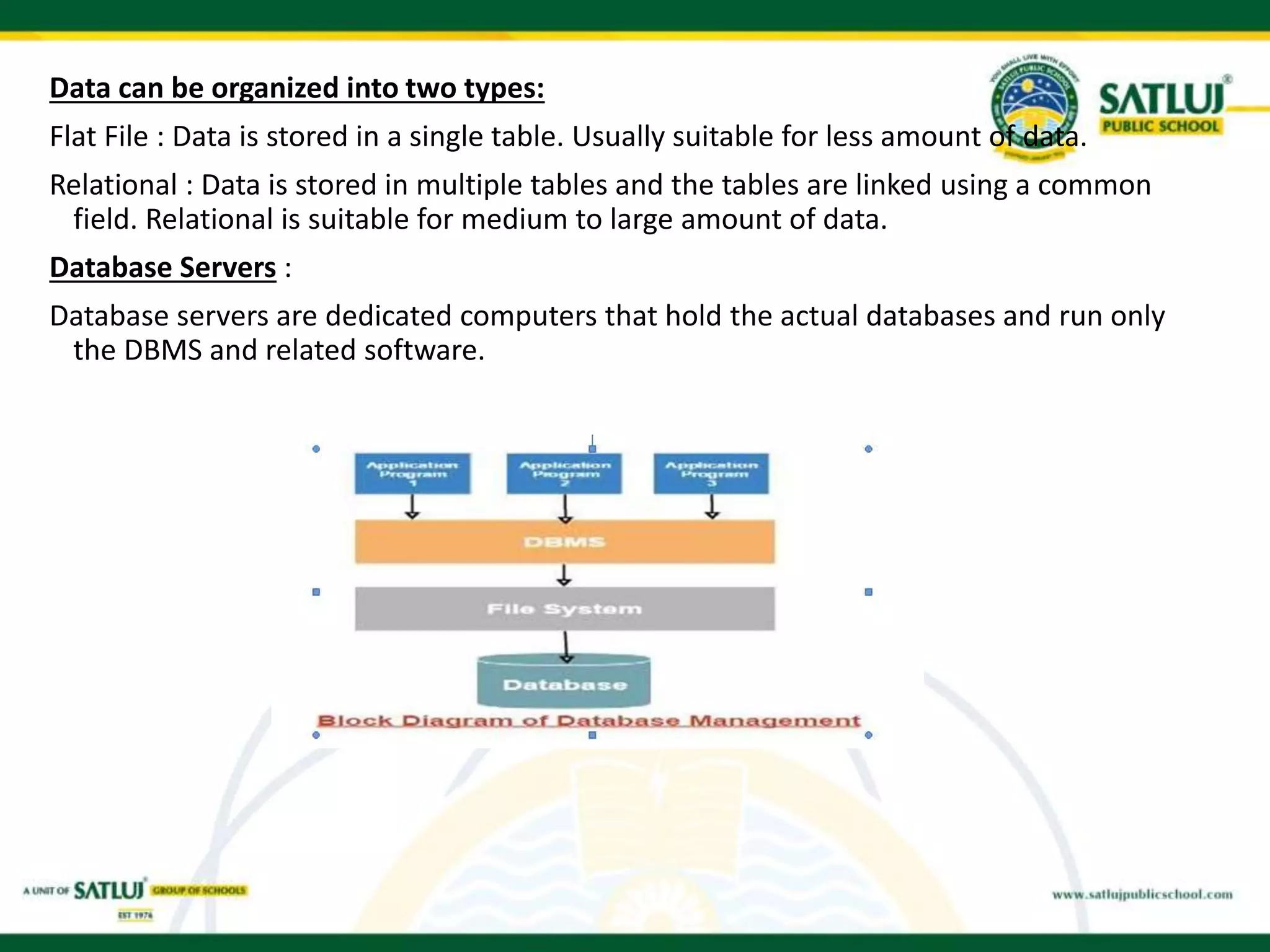 Data can be organized into two types:
Flat File : Data is stored in a single table. Usually suitable for less amount of data.
Relational : Data is stored in multiple tables and the tables are linked using a common
field. Relational is suitable for medium to large amount of data.
Database Servers :
Database servers are dedicated computers that hold the actual databases and run only
the DBMS and related software.
 