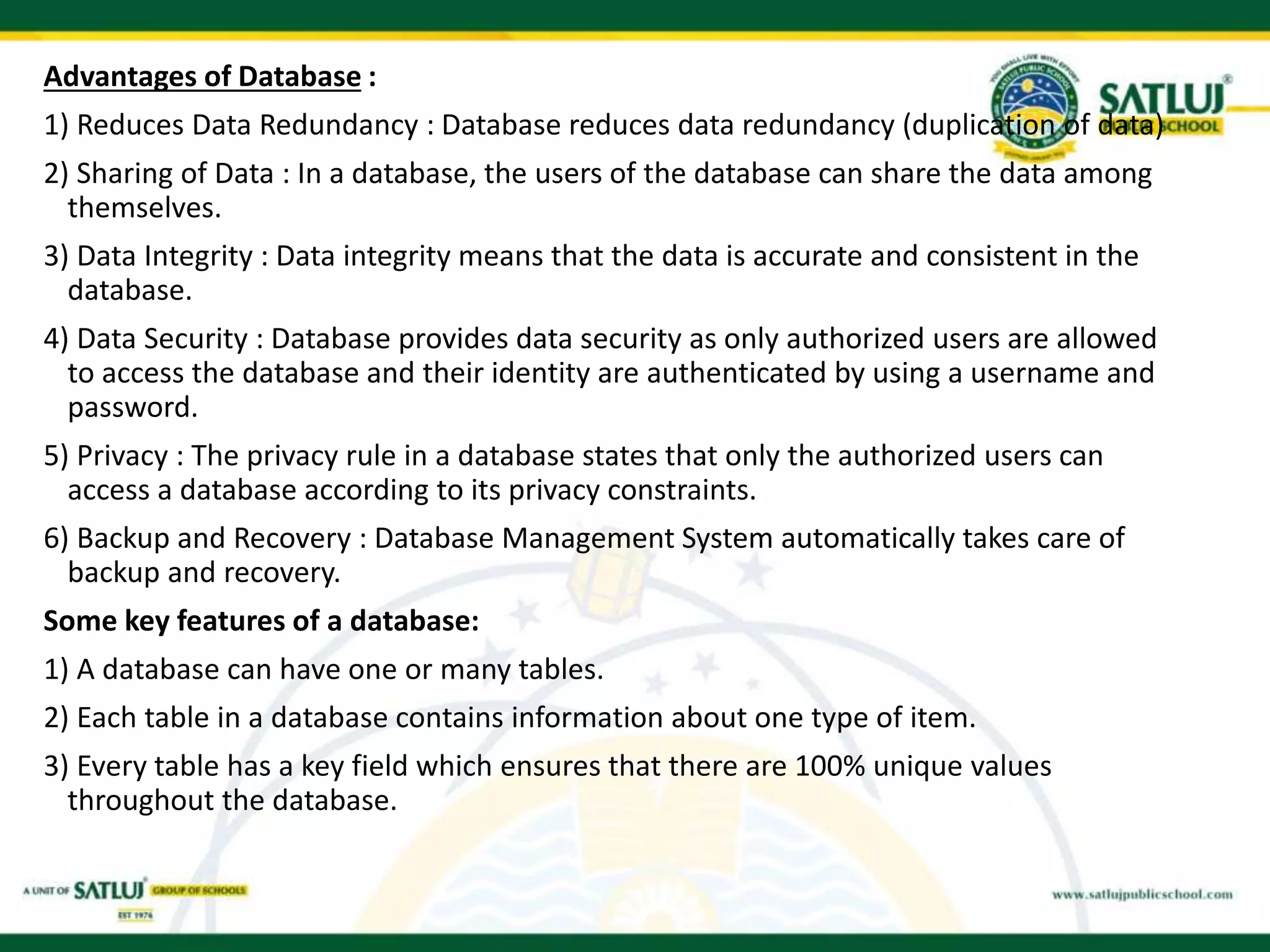 Advantages of Database :
1) Reduces Data Redundancy : Database reduces data redundancy (duplication of data)
2) Sharing of Data : In a database, the users of the database can share the data among
themselves.
3) Data Integrity : Data integrity means that the data is accurate and consistent in the
database.
4) Data Security : Database provides data security as only authorized users are allowed
to access the database and their identity are authenticated by using a username and
password.
5) Privacy : The privacy rule in a database states that only the authorized users can
access a database according to its privacy constraints.
6) Backup and Recovery : Database Management System automatically takes care of
backup and recovery.
Some key features of a database:
1) A database can have one or many tables.
2) Each table in a database contains information about one type of item.
3) Every table has a key field which ensures that there are 100% unique values
throughout the database.
 