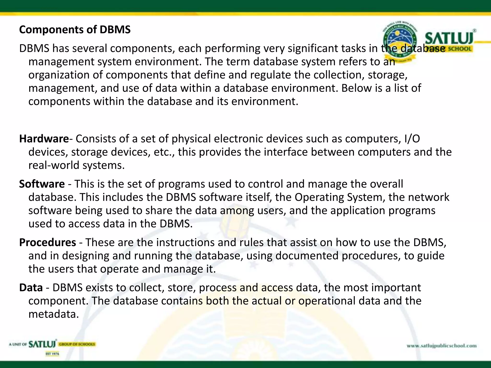 Components of DBMS
DBMS has several components, each performing very significant tasks in the database
management system environment. The term database system refers to an
organization of components that define and regulate the collection, storage,
management, and use of data within a database environment. Below is a list of
components within the database and its environment.
Hardware- Consists of a set of physical electronic devices such as computers, I/O
devices, storage devices, etc., this provides the interface between computers and the
real-world systems.
Software - This is the set of programs used to control and manage the overall
database. This includes the DBMS software itself, the Operating System, the network
software being used to share the data among users, and the application programs
used to access data in the DBMS.
Procedures - These are the instructions and rules that assist on how to use the DBMS,
and in designing and running the database, using documented procedures, to guide
the users that operate and manage it.
Data - DBMS exists to collect, store, process and access data, the most important
component. The database contains both the actual or operational data and the
metadata.
 