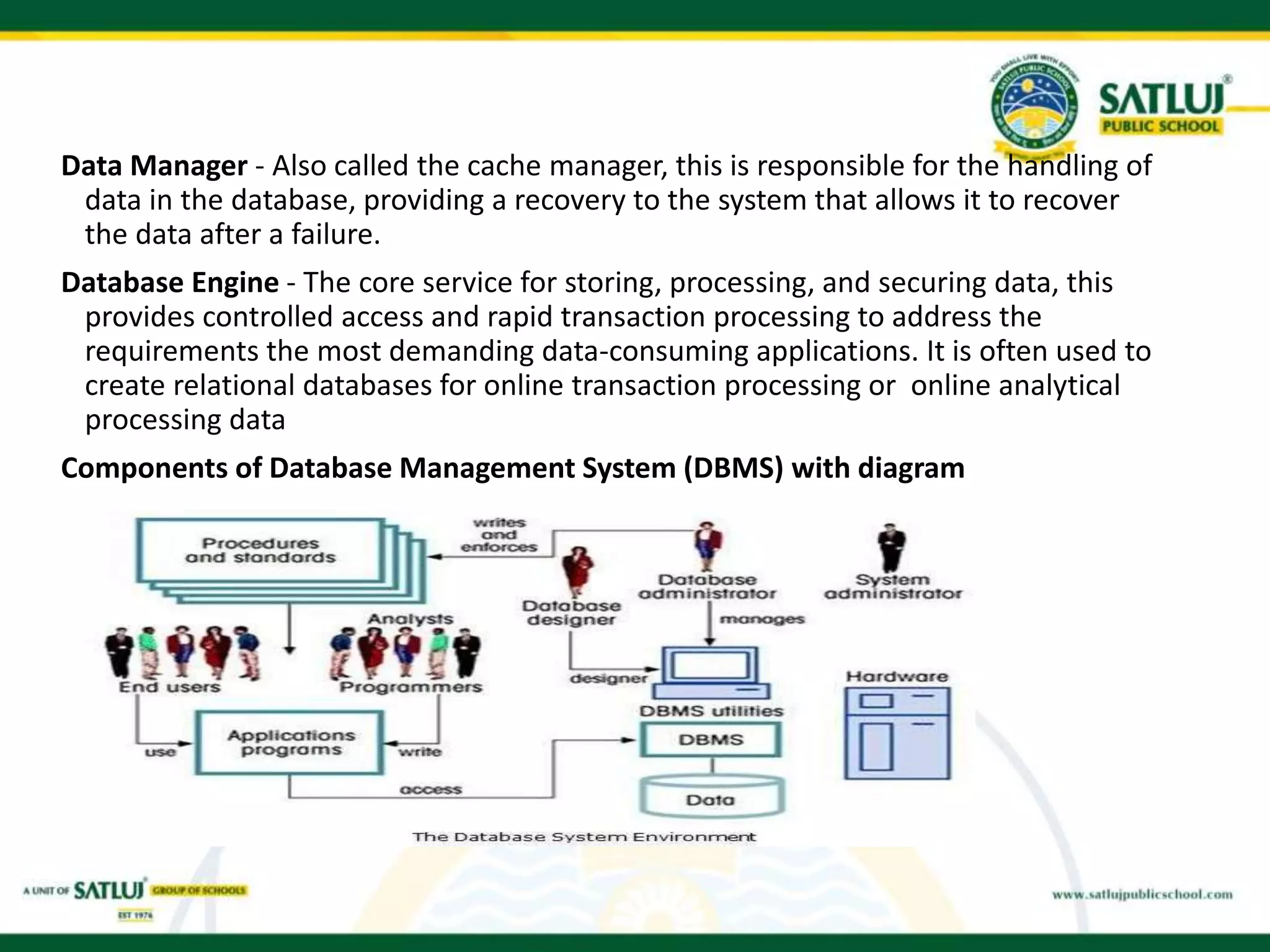 Data Manager - Also called the cache manager, this is responsible for the handling of
data in the database, providing a recovery to the system that allows it to recover
the data after a failure.
Database Engine - The core service for storing, processing, and securing data, this
provides controlled access and rapid transaction processing to address the
requirements the most demanding data-consuming applications. It is often used to
create relational databases for online transaction processing or online analytical
processing data
Components of Database Management System (DBMS) with diagram
 