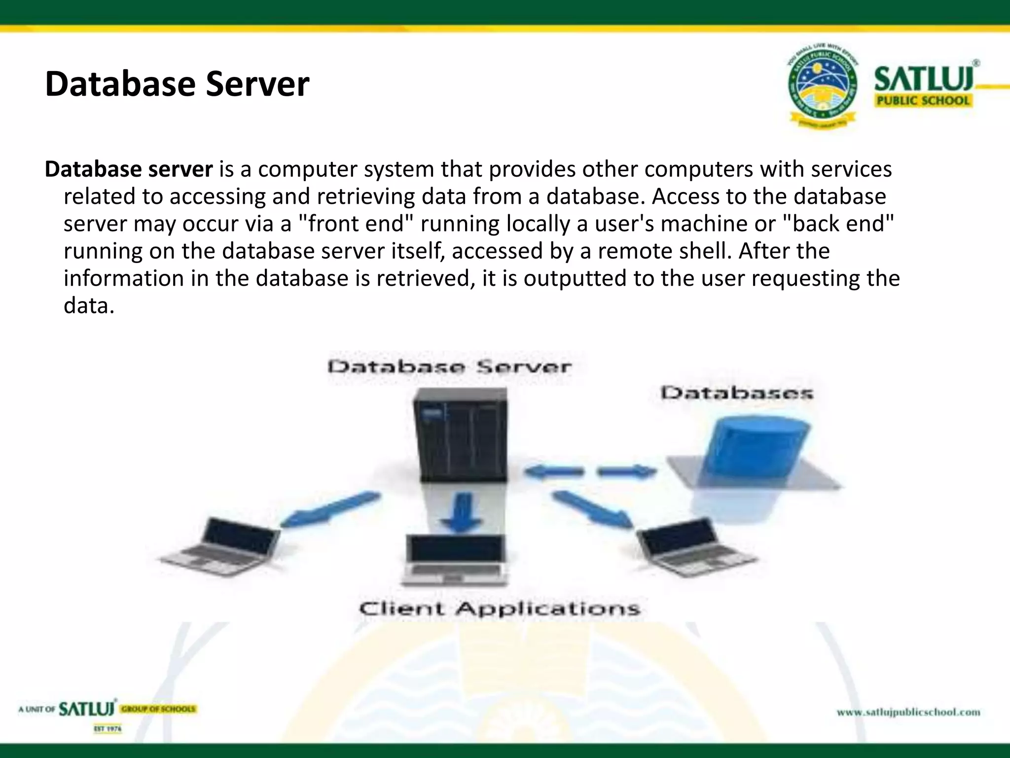 Database Server
Database server is a computer system that provides other computers with services
related to accessing and retrieving data from a database. Access to the database
server may occur via a "front end" running locally a user's machine or "back end"
running on the database server itself, accessed by a remote shell. After the
information in the database is retrieved, it is outputted to the user requesting the
data.
 